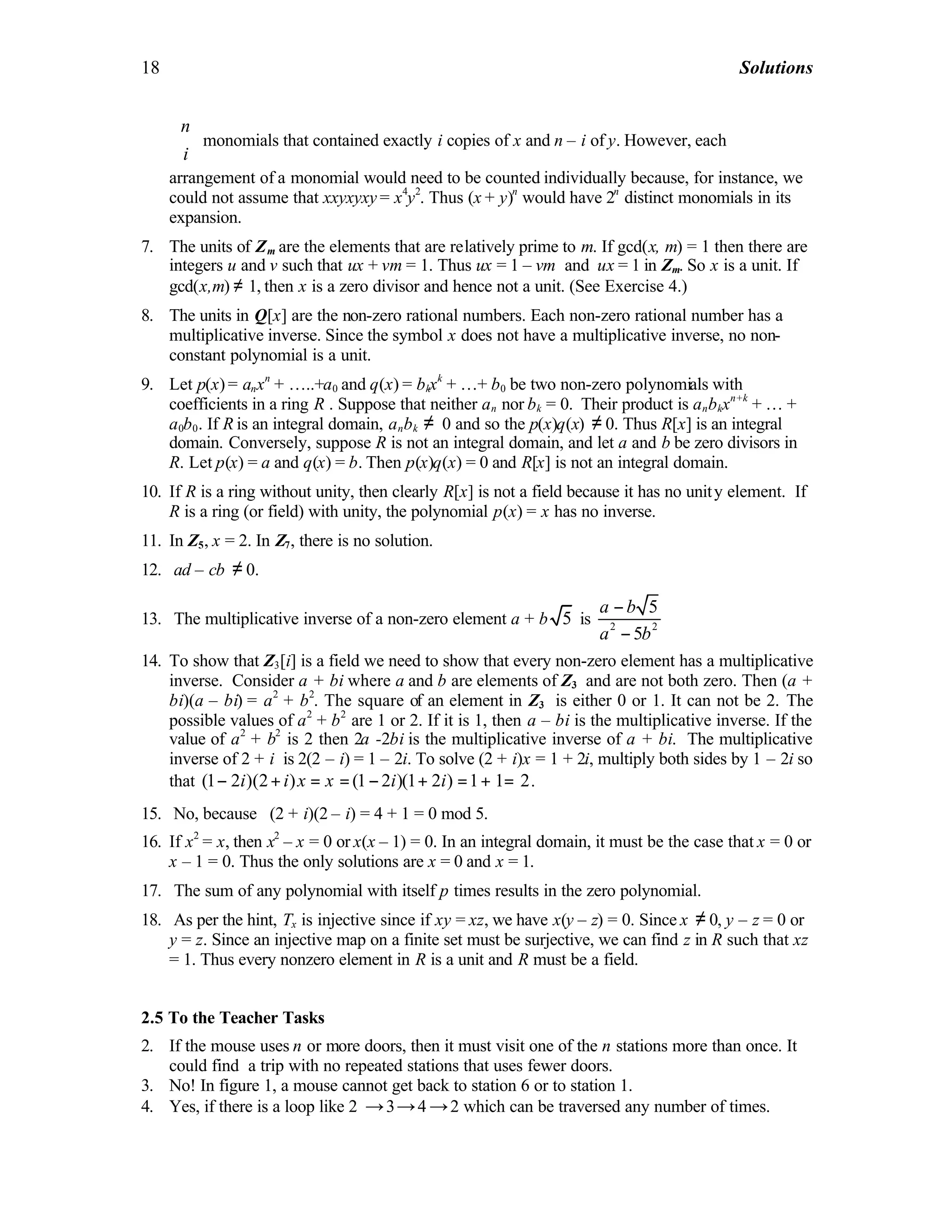 18 Solutions
n
i
 
 
 
monomials that contained exactly i copies of x and n – i of y. However, each
arrangement of a monomial would need to be counted individually because, for instance, we
could not assume that xxyxyxy = x4
y2
. Thus (x + y)n
would have 2n
distinct monomials in its
expansion.
7. The units of Zm are the elements that are relatively prime to m. If gcd(x, m) = 1 then there are
integers u and v such that ux + vm = 1. Thus ux = 1 – vm and ux = 1 in Zm. So x is a unit. If
gcd(x,m) ≠ 1, then x is a zero divisor and hence not a unit. (See Exercise 4.)
8. The units in Q[x] are the non-zero rational numbers. Each non-zero rational number has a
multiplicative inverse. Since the symbol x does not have a multiplicative inverse, no non-
constant polynomial is a unit.
9. Let p(x) = anxn
+ …..+a0 and q(x) = bkxk
+ …+ b0 be two non-zero polynomials with
coefficients in a ring R . Suppose that neither an nor bk = 0. Their product is anbkxn+k
+ … +
a0b0. If R is an integral domain, anbk ≠ 0 and so the p(x)q(x) ≠ 0. Thus R[x] is an integral
domain. Conversely, suppose R is not an integral domain, and let a and b be zero divisors in
R. Let p(x) = a and q(x) = b. Then p(x)q(x) = 0 and R[x] is not an integral domain.
10. If R is a ring without unity, then clearly R[x] is not a field because it has no unity element. If
R is a ring (or field) with unity, the polynomial p(x) = x has no inverse.
11. In Z5, x = 2. In Z7, there is no solution.
12. ad – cb ≠ 0.
13. The multiplicative inverse of a non-zero element a + b 5 is 2 2
5
5
a b
a b
−
−
14. To show that Z3[i] is a field we need to show that every non-zero element has a multiplicative
inverse. Consider a + bi where a and b are elements of Z3 and are not both zero. Then (a +
bi)(a – bi) = a2
+ b2
. The square of an element in Z3 is either 0 or 1. It can not be 2. The
possible values of a2
+ b2
are 1 or 2. If it is 1, then a – bi is the multiplicative inverse. If the
value of a2
+ b2
is 2 then 2a -2bi is the multiplicative inverse of a + bi. The multiplicative
inverse of 2 + i is 2(2 – i) = 1 – 2i. To solve (2 + i)x = 1 + 2i, multiply both sides by 1 – 2i so
that (1 2 )(2 ) (1 2 )(1 2 ) 1 1 2i i x x i i− + = = − + = + = .
15. No, because (2 + i)(2 – i) = 4 + 1 = 0 mod 5.
16. If x2
= x, then x2
– x = 0 or x(x – 1) = 0. In an integral domain, it must be the case that x = 0 or
x – 1 = 0. Thus the only solutions are x = 0 and x = 1.
17. The sum of any polynomial with itself p times results in the zero polynomial.
18. As per the hint, Tx is injective since if xy = xz, we have x(y – z) = 0. Since x ≠ 0, y – z = 0 or
y = z. Since an injective map on a finite set must be surjective, we can find z in R such that xz
= 1. Thus every nonzero element in R is a unit and R must be a field.
2.5 To the Teacher Tasks
2. If the mouse uses n or more doors, then it must visit one of the n stations more than once. It
could find a trip with no repeated stations that uses fewer doors.
3. No! In figure 1, a mouse cannot get back to station 6 or to station 1.
4. Yes, if there is a loop like 2 →3→4 →2 which can be traversed any number of times.
 