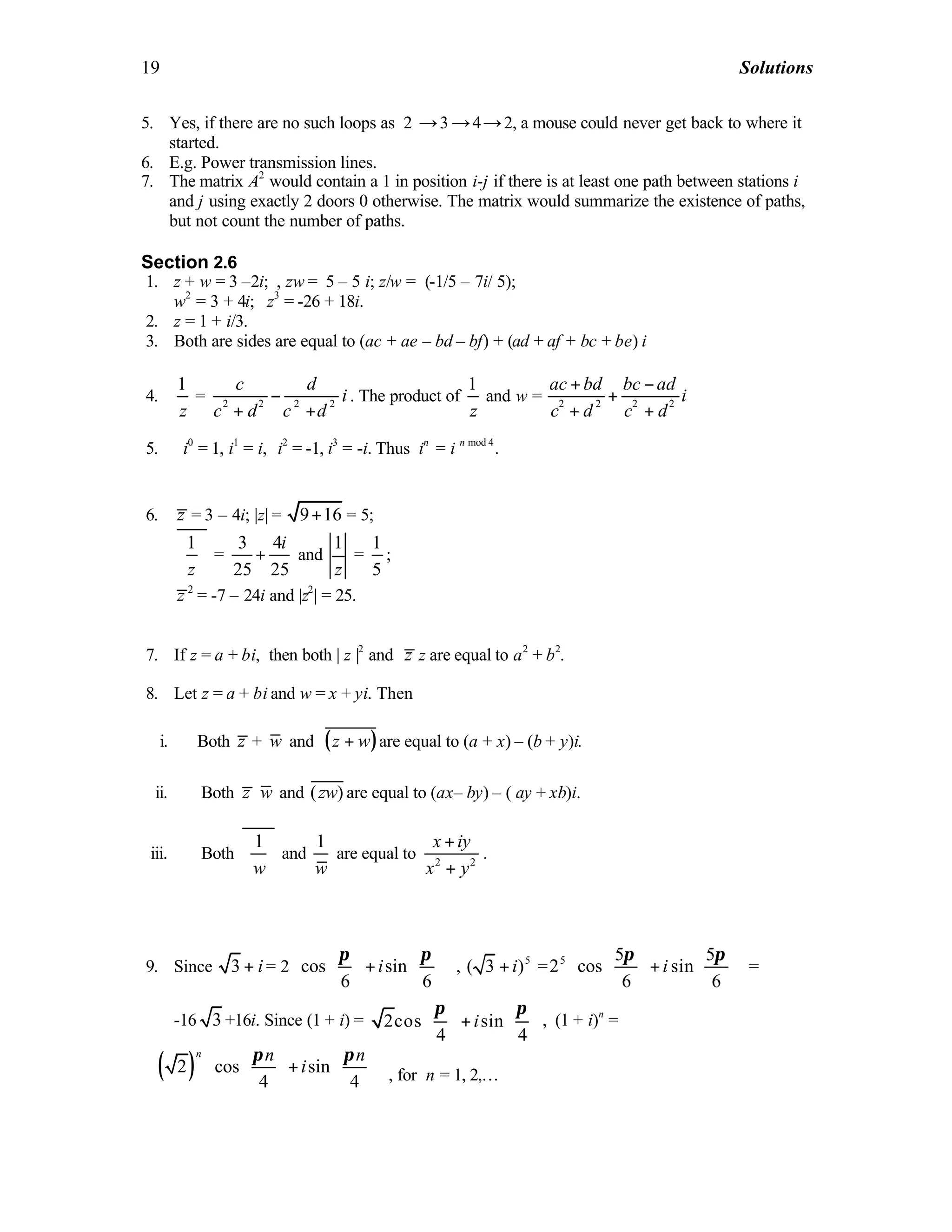 19 Solutions
5. Yes, if there are no such loops as 2 →3 →4→2, a mouse could never get back to where it
started.
6. E.g. Power transmission lines.
7. The matrix A2
would contain a 1 in position i-j if there is at least one path between stations i
and j using exactly 2 doors 0 otherwise. The matrix would summarize the existence of paths,
but not count the number of paths.
Section 2.6
1. z + w = 3 –2i; , zw = 5 – 5 i; z/w = (-1/5 – 7i/ 5);
w2
= 3 + 4i; z3
= -26 + 18i.
2. z = 1 + i/3.
3. Both are sides are equal to (ac + ae – bd – bf) + (ad + af + bc + be) i
4.
1
z
= 2 2 2 2
c d
i
c d c d
−
+ +
. The product of
1
z
and w = 2 2 2 2
ac bd bc ad
i
c d c d
+ −
+
+ +
5. i0
= 1, i1
= i, i2
= -1, i3
= -i. Thus in
= i n mod 4
.
6. z = 3 – 4i; |z| = 9 16+ = 5;
1
z
 
 
 
=
3 4
25 25
i
+ and
1
z
=
1
5
;
2
z = -7 – 24i and |z2
| = 25.
7. If z = a + bi, then both | z |2
and z z are equal to a2
+ b2
.
8. Let z = a + bi and w = x + yi. Then
i. Both z + w and ( )z w+ are equal to (a + x) – (b + y)i.
ii. Both z w and ( )zw are equal to (ax– by) – ( ay + xb)i.
iii. Both
1
w
 
 
 
and
1
w
are equal to 2 2
x iy
x y
+
+
.
9. Since 3 i+ = 2 cos sin
6 6
i
π π    
+    
    
, 5
( 3 )i+ = 5 5 5
2 cos sin
6 6
i
π π    
+    
    
=
-16 3 +16i. Since (1 + i) = 2cos sin
4 4
i
   
+   
   
π π
, (1 + i)n
=
( )2 cos sin
4 4
n n n
i
    
+    
    
π π
, for n = 1, 2,…
 