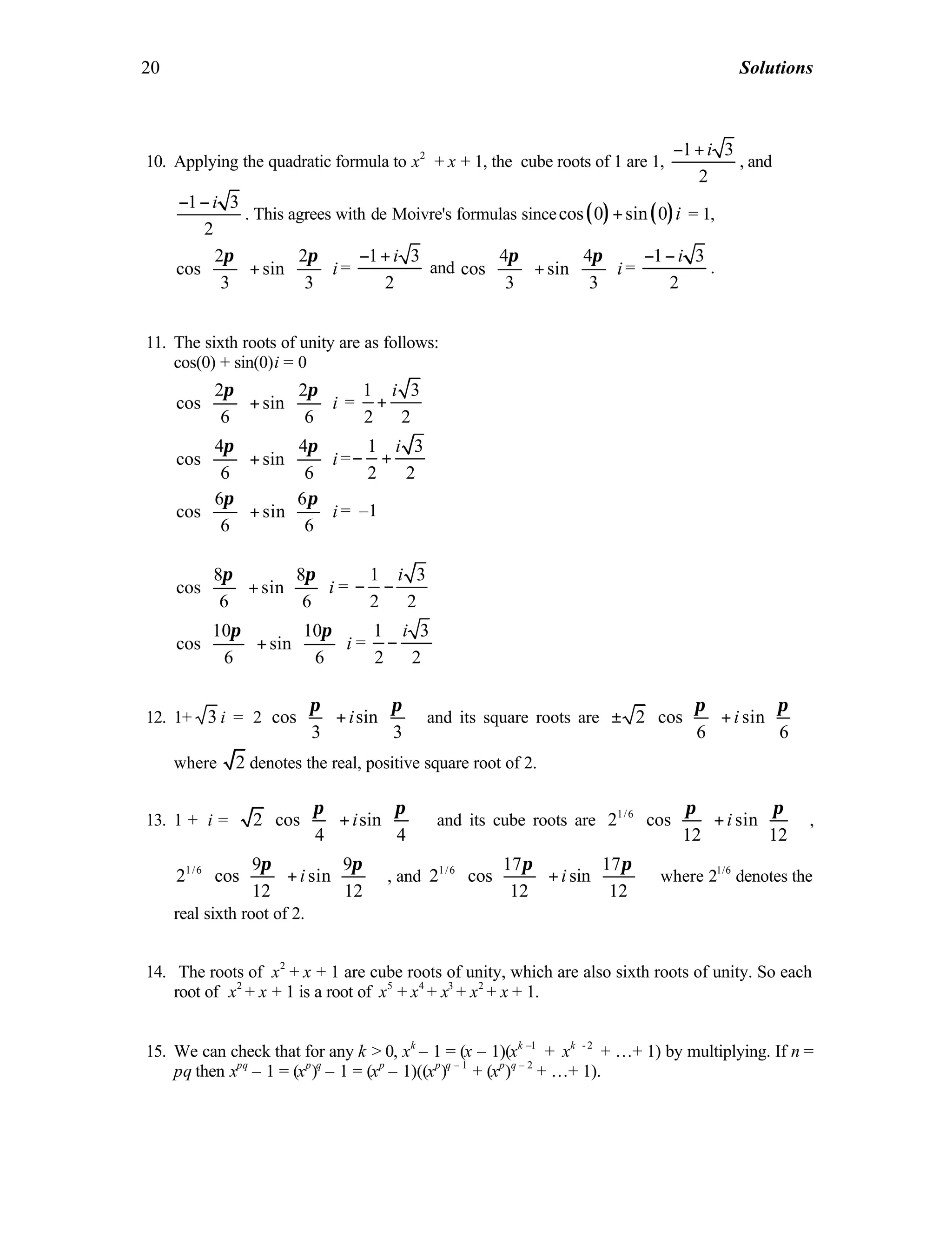 20 Solutions
10. Applying the quadratic formula to x2
+ x + 1, the cube roots of 1 are 1,
1 3
2
i− +
, and
1 3
2
i− −
. This agrees with de Moivre's formulas since ( ) ( )cos 0 sin 0 i+ = 1,
2 2
cos sin
3 3
i
   
+   
   
π π
=
1 3
2
i− +
and
4 4
cos sin
3 3
i
π π   
+   
   
=
1 3
2
i− −
.
11. The sixth roots of unity are as follows:
cos(0) + sin(0)i = 0
2 2
cos sin
6 6
i
π π   
+   
   
=
1 3
2 2
i
+
4 4
cos sin
6 6
i
π π   
+   
   
=
1 3
2 2
i
− +
6 6
cos sin
6 6
i
π π   
+   
   
= –1
8 8
cos sin
6 6
i
π π   
+   
   
=
1 3
2 2
i
− −
10 10
cos sin
6 6
i
π π   
+   
   
=
1 3
2 2
i
−
12. 1+ 3 i = 2 cos sin
3 3
i
    
+    
    
π π
and its square roots are 2 cos sin
6 6
i
    
± +    
    
π π
where 2 denotes the real, positive square root of 2.
13. 1 + i = 2 cos sin
4 4
i
    
+    
    
π π
and its cube roots are 1/6
2 cos sin
12 12
i
    
+    
    
π π
,
1/6 9 9
2 cos sin
12 12
i
    
+    
    
π π
, and 1/6 17 17
2 cos sin
12 12
i
    
+    
    
π π
where 21/6
denotes the
real sixth root of 2.
14. The roots of x2
+ x + 1 are cube roots of unity, which are also sixth roots of unity. So each
root of x2
+ x + 1 is a root of x5
+ x4
+ x3
+ x2
+ x + 1.
15. We can check that for any k > 0, xk
– 1 = (x – 1)(xk –1
+ xk - 2
+ …+ 1) by multiplying. If n =
pq then xpq
– 1 = (xp
)q
– 1 = (xp
– 1)((xp
)q – 1
+ (xp
)q – 2
+ …+ 1).
 