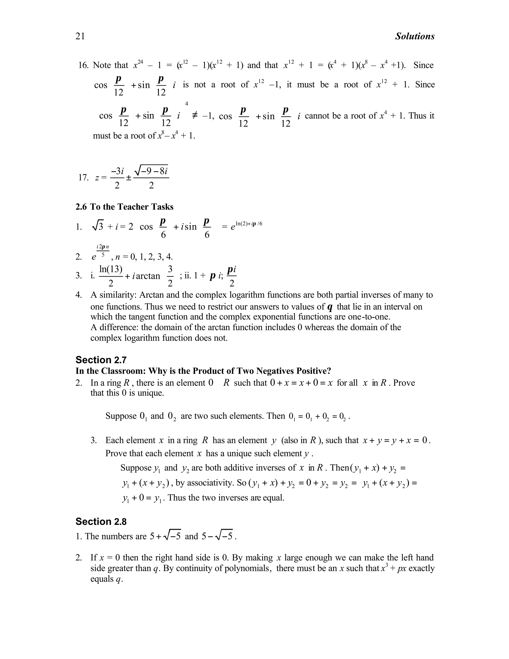 21 Solutions
16. Note that x24
– 1 = (x12
– 1)(x12
+ 1) and that x12
+ 1 = (x4
+ 1)(x8
– x4
+1). Since
cos sin
12 12
i
   
+   
   
π π
is not a root of x12
–1, it must be a root of x12
+ 1. Since
4
cos sin
12 12
i
    
+    
    
π π
≠ –1, cos sin
12 12
i
   
+   
   
π π
cannot be a root of x4
+ 1. Thus it
must be a root of x8
– x4
+ 1.
17. z =
3 9 8
2 2
i i− − −
±
2.6 To the Teacher Tasks
1. 3 + i = 2 cos sin
6 6
i
π π    
+    
    
= ln(2) /6i
e π+
2.
2
5
i n
e
π
, n = 0, 1, 2, 3, 4.
3. i.
ln(13) 3
arctan
2 2
i
 
+  
 
; ii. 1 + π i;
2
iπ
4. A similarity: Arctan and the complex logarithm functions are both partial inverses of many to
one functions. Thus we need to restrict our answers to values of θ that lie in an interval on
which the tangent function and the complex exponential functions are one-to-one.
A difference: the domain of the arctan function includes 0 whereas the domain of the
complex logarithm function does not.
Section 2.7
In the Classroom: Why is the Product of Two Negatives Positive?
2. In a ring R , there is an element 0 R∈ such that 0 0x x x+ = + = for all x in R . Prove
that this 0 is unique.
Suppose 10 and 20 are two such elements. Then 1 1 2 20 0 0 0= + = .
3. Each element x in a ring R has an element y (also in R ), such that 0x y y x+ = + = .
Prove that each element x has a unique such element y .
Suppose 1y and 2y are both additive inverses of x in R . Then 1 2( )y x y+ + =
1 2( )y x y+ + , by associativity. So 1 2( )y x y+ + = 2 20 y y+ = = 1 2( )y x y+ + =
1 10y y+ = . Thus the two inverses are equal.
Section 2.8
1. The numbers are 5 5+ − and 5 5− − .
2. If x = 0 then the right hand side is 0. By making x large enough we can make the left hand
side greater than q. By continuity of polynomials, there must be an x such that x3
+ px exactly
equals q.
 
