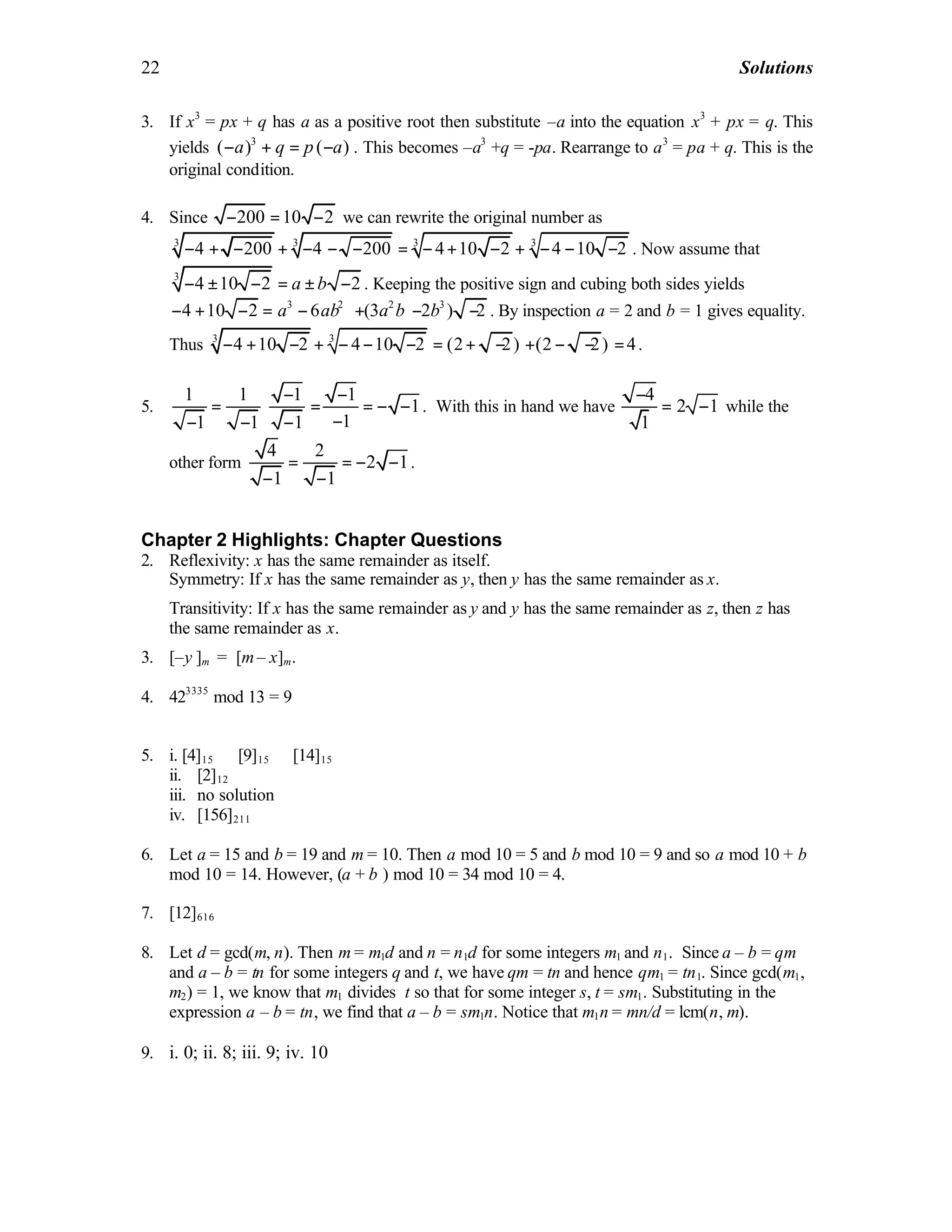 22 Solutions
3. If x3
= px + q has a as a positive root then substitute –a into the equation x3
+ px = q. This
yields 3
( ) ( )− + = −a q p a . This becomes –a3
+q = -pa. Rearrange to a3
= pa + q. This is the
original condition.
4. Since 200 10 2− = − we can rewrite the original number as
3 33 3
4 200 4 200 4 10 2 4 10 2− + − + − − − = − + − + − − − . Now assume that
3
4 10 2 2− ± − = ± −a b . Keeping the positive sign and cubing both sides yields
3 2 2 3
4 10 2 6 (3 2 ) 2− + − = − + − −a ab a b b . By inspection a = 2 and b = 1 gives equality.
Thus 3 3
4 10 2 4 10 2 (2 2) (2 2) 4− + − + − − − = + − + − − = .
5.
1 1 1 1
1
11 1 1
− −
= ⋅ = = − −
−− − −
. With this in hand we have
4
2 1
1
−
= − while the
other form
4 2
2 1
1 1
= = − −
− −
.
Chapter 2 Highlights: Chapter Questions
2. Reflexivity: x has the same remainder as itself.
Symmetry: If x has the same remainder as y, then y has the same remainder as x.
Transitivity: If x has the same remainder as y and y has the same remainder as z, then z has
the same remainder as x.
3. [–y ]m = [m– x]m.
4. 423335
mod 13 = 9
5. i. [4]15 ∪ [9]15 ∪ [14]15
ii. [2]12
iii. no solution
iv. [156]211
6. Let a = 15 and b = 19 and m = 10. Then a mod 10 = 5 and b mod 10 = 9 and so a mod 10 + b
mod 10 = 14. However, (a + b ) mod 10 = 34 mod 10 = 4.
7. [12]616
8. Let d = gcd(m, n). Then m = m1d and n = n1d for some integers m1 and n1. Since a – b = qm
and a – b = tn for some integers q and t, we have qm = tn and hence qm1 = tn1. Since gcd(m1,
m2) = 1, we know that m1 divides t so that for some integer s, t = sm1. Substituting in the
expression a – b = tn, we find that a – b = sm1n. Notice that m1n = mn/d = lcm(n, m).
9. i. 0; ii. 8; iii. 9; iv. 10
 