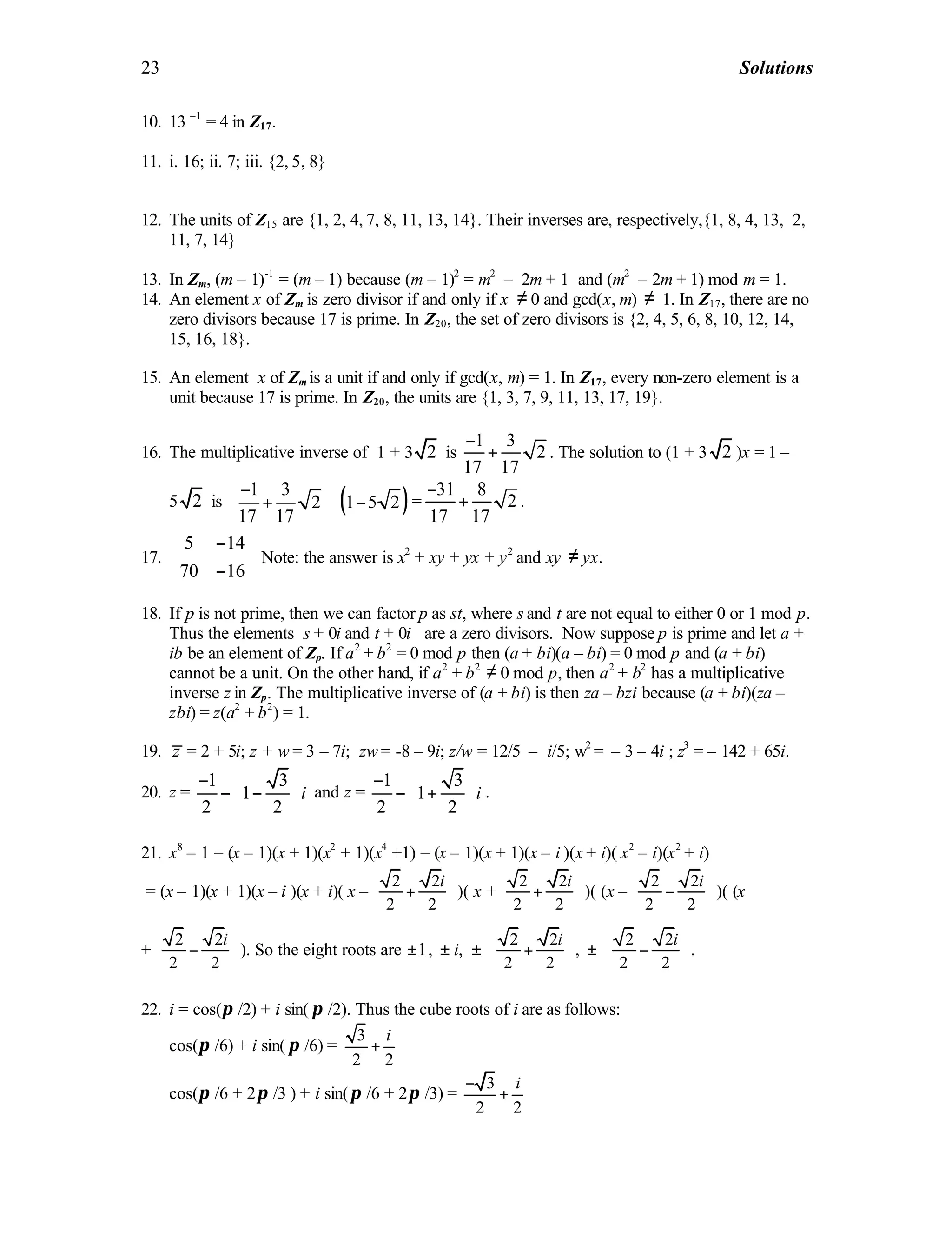 23 Solutions
10. 13 –1
= 4 in Z17.
11. i. 16; ii. 7; iii. {2, 5, 8}
12. The units of Z15 are {1, 2, 4, 7, 8, 11, 13, 14}. Their inverses are, respectively,{1, 8, 4, 13, 2,
11, 7, 14}
13. In Zm, (m – 1)-1
= (m – 1) because (m – 1)2
= m2
– 2m + 1 and (m2
– 2m + 1) mod m = 1.
14. An element x of Zm is zero divisor if and only if x ≠ 0 and gcd(x, m) ≠ 1. In Z17, there are no
zero divisors because 17 is prime. In Z20, the set of zero divisors is {2, 4, 5, 6, 8, 10, 12, 14,
15, 16, 18}.
15. An element x of Zm is a unit if and only if gcd(x, m) = 1. In Z17, every non-zero element is a
unit because 17 is prime. In Z20, the units are {1, 3, 7, 9, 11, 13, 17, 19}.
16. The multiplicative inverse of 1 + 3 2 is
1 3
2
17 17
−
+ . The solution to (1 + 3 2 )x = 1 –
5 2 is ( )1 3
2 1 5 2
17 17
− 
+ ⋅ − 
 
=
31 8
2
17 17
−
+ .
17.
5 14
70 16
− 
 − 
Note: the answer is x2
+ xy + yx + y2
and xy ≠ yx.
18. If p is not prime, then we can factor p as st, where s and t are not equal to either 0 or 1 mod p.
Thus the elements s + 0i and t + 0i are a zero divisors. Now suppose p is prime and let a +
ib be an element of Zp. If a2
+ b2
= 0 mod p then (a + bi)(a – bi) = 0 mod p and (a + bi)
cannot be a unit. On the other hand, if a2
+ b2
≠ 0 mod p, then a2
+ b2
has a multiplicative
inverse z in Zp. The multiplicative inverse of (a + bi) is then za – bzi because (a + bi)(za –
zbi) = z(a2
+ b2
) = 1.
19. z = 2 + 5i; z + w = 3 – 7i; zw = -8 – 9i; z/w = 12/5 – i/5; w2
= – 3 – 4i ; z3
= – 142 + 65i.
20. z =
1 3
1
2 2
i
 −
− −  
 
and z =
1 3
1
2 2
i
 −
− +  
 
.
21. x8
– 1 = (x – 1)(x + 1)(x2
+ 1)(x4
+1) = (x – 1)(x + 1)(x – i )(x + i)( x2
– i)(x2
+ i)
= (x – 1)(x + 1)(x – i )(x + i)( x –
2 2
2 2
i 
+  
 
)( x +
2 2
2 2
i 
+  
 
)( (x –
2 2
2 2
i 
−  
 
)( (x
+
2 2
2 2
i 
−  
 
). So the eight roots are 1± , ± i, ±
2 2
2 2
i 
+  
 
, ±
2 2
2 2
i 
−  
 
.
22. i = cos(π /2) + i sin( π /2). Thus the cube roots of i are as follows:
cos(π /6) + i sin( π /6) =
3
2 2
i
+
cos(π /6 + 2π /3 ) + i sin(π /6 + 2π /3) =
3
2 2
i−
+
 