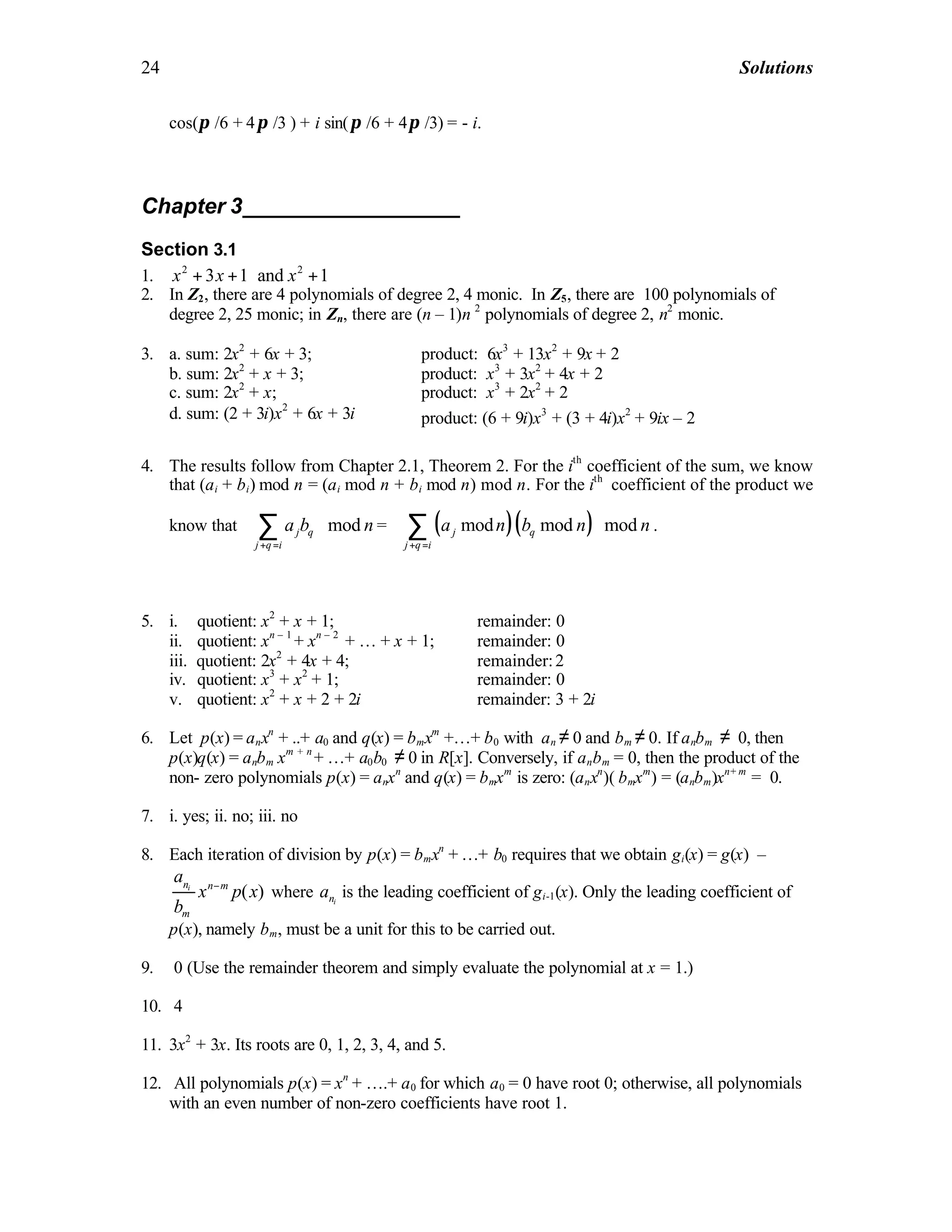 24 Solutions
cos(π /6 + 4π /3 ) + i sin(π /6 + 4π /3) = - i.
Chapter 3__________________
Section 3.1
1. 2 2
3 1 and 1x x x+ + +
2. In Z2, there are 4 polynomials of degree 2, 4 monic. In Z5, there are 100 polynomials of
degree 2, 25 monic; in Zn, there are (n – 1)n 2
polynomials of degree 2, n2
monic.
3. a. sum: 2x2
+ 6x + 3; product: 6x3
+ 13x2
+ 9x + 2
b. sum: 2x2
+ x + 3; product: x3
+ 3x2
+ 4x + 2
c. sum: 2x2
+ x; product: x3
+ 2x2
+ 2
d. sum: (2 + 3i)x2
+ 6x + 3i product: (6 + 9i)x3
+ (3 + 4i)x2
+ 9ix – 2
4. The results follow from Chapter 2.1, Theorem 2. For the ith
coefficient of the sum, we know
that (ai + bi) mod n = (ai mod n + bi mod n) mod n. For the ith
coefficient of the product we
know that modj q
j q i
a b n
+ =
 
 
 
∑ = ( )( )mod mod modj q
j q i
a n b n n
+ =
 
 
 
∑ .
5. i. quotient: x2
+ x + 1; remainder: 0
ii. quotient: xn – 1
+ xn – 2
+ … + x + 1; remainder: 0
iii. quotient: 2x2
+ 4x + 4; remainder:2
iv. quotient: x3
+ x2
+ 1; remainder: 0
v. quotient: x2
+ x + 2 + 2i remainder: 3 + 2i
6. Let p(x) = anxn
+ ..+ a0 and q(x) = bmxm
+…+ b0 with an ≠ 0 and bm ≠ 0. If anbm ≠ 0, then
p(x)q(x) = anbm xm + n
+ …+ a0b0 ≠ 0 in R[x]. Conversely, if anbm = 0, then the product of the
non- zero polynomials p(x) = anxn
and q(x) = bmxm
is zero: (anxn
)( bmxm
) = (anbm)xn+ m
= 0.
7. i. yes; ii. no; iii. no
8. Each iteration of division by p(x) = bmxn
+ …+ b0 requires that we obtain gi(x) = g(x) –
( )in n m
m
a
x p x
b
−
where ina is the leading coefficient of gi-1(x). Only the leading coefficient of
p(x), namely bm, must be a unit for this to be carried out.
9. 0 (Use the remainder theorem and simply evaluate the polynomial at x = 1.)
10. 4
11. 3x2
+ 3x. Its roots are 0, 1, 2, 3, 4, and 5.
12. All polynomials p(x) = xn
+ ….+ a0 for which a0 = 0 have root 0; otherwise, all polynomials
with an even number of non-zero coefficients have root 1.
 