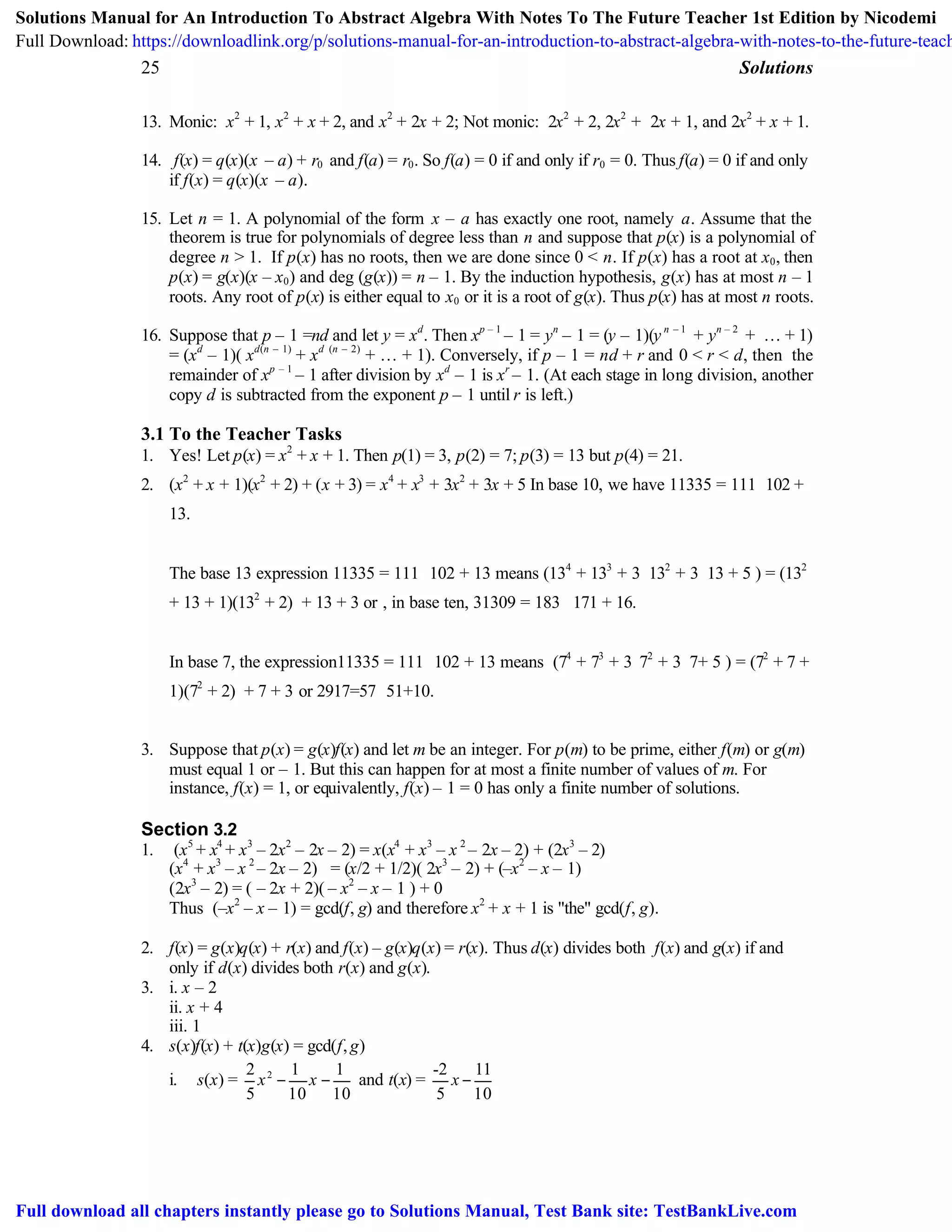 25 Solutions
13. Monic: x2
+ 1, x2
+ x + 2, and x2
+ 2x + 2; Not monic: 2x2
+ 2, 2x2
+ 2x + 1, and 2x2
+ x + 1.
14. f(x) = q(x)(x – a) + r0 and f(a) = r0. So f(a) = 0 if and only if r0 = 0. Thus f(a) = 0 if and only
if f(x) = q(x)(x – a).
15. Let n = 1. A polynomial of the form x – a has exactly one root, namely a. Assume that the
theorem is true for polynomials of degree less than n and suppose that p(x) is a polynomial of
degree n > 1. If p(x) has no roots, then we are done since 0 < n. If p(x) has a root at x0, then
p(x) = g(x)(x – x0) and deg (g(x)) = n – 1. By the induction hypothesis, g(x) has at most n – 1
roots. Any root of p(x) is either equal to x0 or it is a root of g(x). Thus p(x) has at most n roots.
16. Suppose that p – 1 =nd and let y = xd
. Then xp – 1
– 1 = yn
– 1 = (y – 1)(y n – 1
+ yn – 2
+ … + 1)
= (xd
– 1)( xd(n – 1)
+ xd (n – 2)
+ … + 1). Conversely, if p – 1 = nd + r and 0 < r < d, then the
remainder of xp – 1
– 1 after division by xd
– 1 is xr
– 1. (At each stage in long division, another
copy d is subtracted from the exponent p – 1 until r is left.)
3.1 To the Teacher Tasks
1. Yes! Let p(x) = x2
+ x + 1. Then p(1) = 3, p(2) = 7; p(3) = 13 but p(4) = 21.
2. (x2
+ x + 1)(x2
+ 2) + (x + 3) = x4
+ x3
+ 3x2
+ 3x + 5 In base 10, we have 11335 = 111⋅102 +
13.
The base 13 expression 11335 = 111 ⋅102 + 13 means (134
+ 133
+ 3⋅132
+ 3⋅13 + 5 ) = (132
+ 13 + 1)(132
+ 2) + 13 + 3 or , in base ten, 31309 = 183⋅171 + 16.
In base 7, the expression11335 = 111 ⋅102 + 13 means (74
+ 73
+ 3⋅72
+ 3⋅7+ 5 ) = (72
+ 7 +
1)(72
+ 2) + 7 + 3 or 2917=57 ⋅51+10.
3. Suppose that p(x) = g(x)f(x) and let m be an integer. For p(m) to be prime, either f(m) or g(m)
must equal 1 or – 1. But this can happen for at most a finite number of values of m. For
instance, f(x) = 1, or equivalently, f(x) – 1 = 0 has only a finite number of solutions.
Section 3.2
1. (x5
+ x4
+ x3
– 2x2
– 2x – 2) = x(x4
+ x3
– x 2
– 2x – 2) + (2x3
– 2)
(x4
+ x3
– x 2
– 2x – 2) = (x/2 + 1/2)( 2x3
– 2) + (–x2
– x – 1)
(2x3
– 2) = ( – 2x + 2)( – x2
– x – 1 ) + 0
Thus (–x2
– x – 1) = gcd(f, g) and therefore x2
+ x + 1 is "the" gcd(f, g).
2. f(x) = g(x)q(x) + r(x) and f(x) – g(x)q(x) = r(x). Thus d(x) divides both f(x) and g(x) if and
only if d(x) divides both r(x) and g(x).
3. i. x – 2
ii. x + 4
iii. 1
4. s(x)f(x) + t(x)g(x) = gcd(f,g)
i. s(x) = 22 1 1
5 10 10
x x− − and t(x) =
-2 11
5 10
x −
Solutions Manual for An Introduction To Abstract Algebra With Notes To The Future Teacher 1st Edition by Nicodemi
Full Download: https://downloadlink.org/p/solutions-manual-for-an-introduction-to-abstract-algebra-with-notes-to-the-future-teach
Full download all chapters instantly please go to Solutions Manual, Test Bank site: TestBankLive.com
 