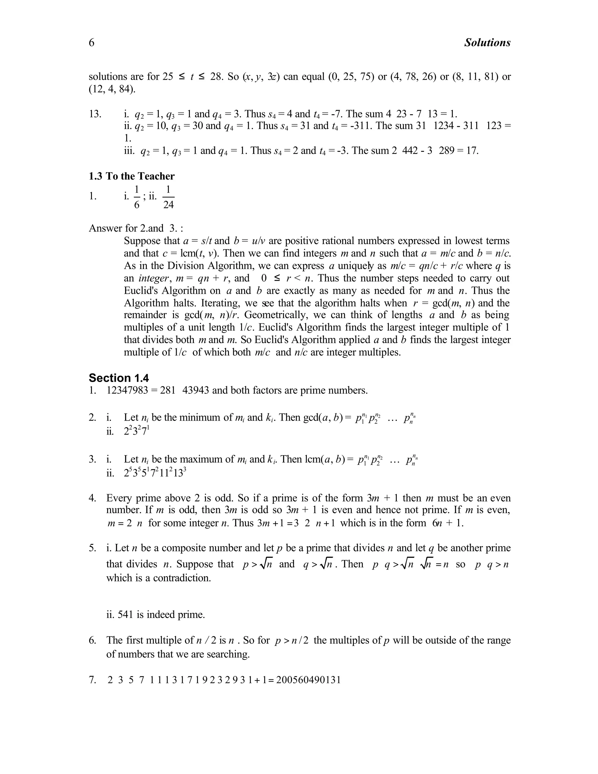 6 Solutions
solutions are for 25 ≤ t ≤ 28. So (x, y, 3z) can equal (0, 25, 75) or (4, 78, 26) or (8, 11, 81) or
(12, 4, 84).
13. i. q2 = 1, q3 = 1 and q4 = 3. Thus s4 = 4 and t4 = -7. The sum 4⋅23 - 7⋅13 = 1.
ii. q2 = 10, q3 = 30 and q4 = 1. Thus s4 = 31 and t4 = -311. The sum 31 ⋅1234 - 311 ⋅123 =
1.
iii. q2 = 1, q3 = 1 and q4 = 1. Thus s4 = 2 and t4 = -3. The sum 2⋅442 - 3 ⋅289 = 17.
1.3 To the Teacher
1. i.
1
6
; ii.
1
24
Answer for 2.and 3. :
Suppose that a = s/t and b = u/v are positive rational numbers expressed in lowest terms
and that c = lcm(t, v). Then we can find integers m and n such that a = m/c and b = n/c.
As in the Division Algorithm, we can express a uniquely as m/c = qn/c + r/c where q is
an integer, m = qn + r, and 0 ≤ r < n. Thus the number steps needed to carry out
Euclid's Algorithm on a and b are exactly as many as needed for m and n. Thus the
Algorithm halts. Iterating, we see that the algorithm halts when r = gcd(m, n) and the
remainder is gcd(m, n)/r. Geometrically, we can think of lengths a and b as being
multiples of a unit length 1/c. Euclid's Algorithm finds the largest integer multiple of 1
that divides both m and m. So Euclid's Algorithm applied a and b finds the largest integer
multiple of 1/c of which both m/c and n/c are integer multiples.
Section 1.4
1. 12347983 = 281 ⋅43943 and both factors are prime numbers.
2. i. Let ni be the minimum of mi and ki. Then gcd(a, b) = 1 2
1 2
nnn n
np p p⋅ ⋅K
ii. 22
32
71
3. i. Let ni be the maximum of mi and ki. Then lcm(a, b) = 1 2
1 2
nnn n
np p p⋅ ⋅K
ii. 25
35
51
72
112
133
4. Every prime above 2 is odd. So if a prime is of the form 3m + 1 then m must be an even
number. If m is odd, then 3m is odd so 3m + 1 is even and hence not prime. If m is even,
2m n= ⋅ for some integer n. Thus 3 1 3 2 1m n+ = ⋅ ⋅ + which is in the form 6n + 1.
5. i. Let n be a composite number and let p be a prime that divides n and let q be another prime
that divides n. Suppose that p n> and q n> . Then p q n n n⋅ > ⋅ = so p q n⋅ >
which is a contradiction.
ii. 541 is indeed prime.
6. The first multiple of n / 2 is n . So for /2p n> the multiples of p will be outside of the range
of numbers that we are searching.
7. 2 3 5 7 1 1 1 3 1 7 1 9 2 3 2 9 3 1 1 200560490131⋅ ⋅ ⋅ ⋅ ⋅ ⋅ ⋅ ⋅ ⋅ ⋅ + =
 