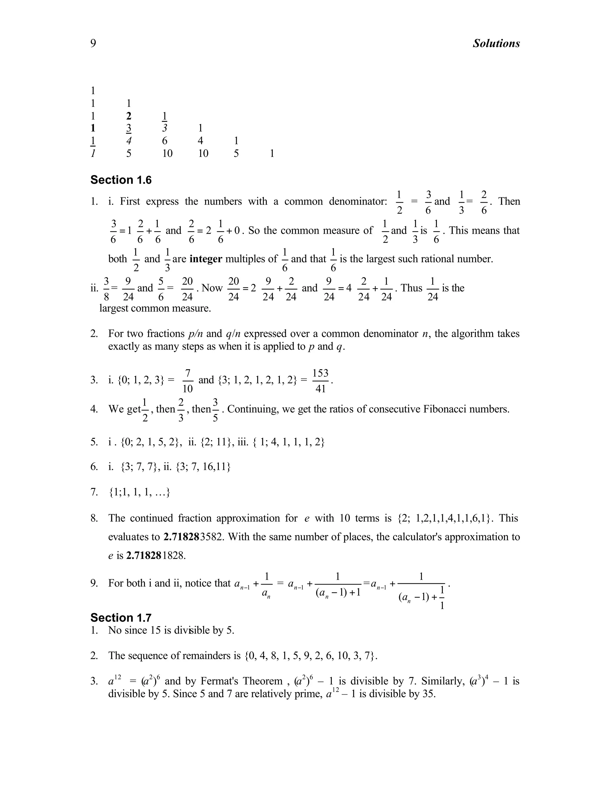 9 Solutions
1
1 1
1 2 1
1 3 3 1
1 4 6 4 1
1 5 10 10 5 1
Section 1.6
1. i. First express the numbers with a common denominator:
1
2
=
3
6
and
1
3
=
2
6
. Then
3 2 1
1
6 6 6
= ⋅ + and
2 1
2 0
6 6
= ⋅ + . So the common measure of
1
2
and
1
3
is
1
6
. This means that
both
1
2
and
1
3
are integer multiples of
1
6
and that
1
6
is the largest such rational number.
ii.
3
8
=
9
24
and
5
6
=
20
24
. Now
20 9 2
2
24 24 24
= ⋅ + and
9 2 1
4
24 24 24
= ⋅ + . Thus
1
24
is the
largest common measure.
2. For two fractions p/n and q/n expressed over a common denominator n, the algorithm takes
exactly as many steps as when it is applied to p and q.
3. i. {0; 1, 2, 3} =
7
10
and {3; 1, 2, 1, 2, 1, 2} =
153
41
.
4. We get
1
2
, then
2
3
, then
3
5
. Continuing, we get the ratios of consecutive Fibonacci numbers.
5. i . {0; 2, 1, 5, 2}, ii. {2; 11}, iii. { 1; 4, 1, 1, 1, 2}
6. i. {3; 7, 7}, ii. {3; 7, 16,11}
7. {1;1, 1, 1, …}
8. The continued fraction approximation for e with 10 terms is {2; 1,2,1,1,4,1,1,6,1}. This
evaluates to 2.718283582. With the same number of places, the calculator's approximation to
e is 2.718281828.
9. For both i and ii, notice that 1
1
n
n
a
a
− + = 1
1
( 1) 1
n
n
a
a
− +
− +
= 1
1
1
( 1)
1
n
n
a
a
− +
− +
.
Section 1.7
1. No since 15 is divisible by 5.
2. The sequence of remainders is {0, 4, 8, 1, 5, 9, 2, 6, 10, 3, 7}.
3. a12
= (a2
)6
and by Fermat's Theorem , (a2
)6
– 1 is divisible by 7. Similarly, (a3
)4
– 1 is
divisible by 5. Since 5 and 7 are relatively prime, a12
– 1 is divisible by 35.
 