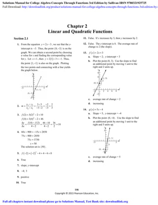 146
Copyright © 2015 Pearson Education, Inc.
Chapter 2
Linear and Quadratic Functions
Section 2.1
1. From the equation 2 3y x= − , we see that the y-
intercept is 3− . Thus, the point ( )0, 3− is on the
graph. We can obtain a second point by choosing
a value for x and finding the corresponding value
for y. Let 1x = , then ( )2 1 3 1y = − = − . Thus,
the point ( )1, 1− is also on the graph. Plotting
the two points and connecting with a line yields
the graph below.
(0,−3)
(1,−1)
2. 2 1
2 1
3 5 2 2
1 2 3 3
y y
m
x x
− − −
= = = =
− − − −
3. 2
2
(2) 3(2) 2 10
(4) 3(4) 2 46
f
f
= − =
= − =
(4) (2) 46 10 36
18
4 2 4 2 2
y f f
x
Δ − −
= = = =
Δ − −
4. 60 900 15 2850
75 900 2850
75 3750
50
x x
x
x
x
− = − +
− =
=
=
The solution set is {50}.
5. ( ) ( )
2
2 2 4 4 4 0f − = − − = − =
6. True
7. slope; y-intercept
8. 4; 3−
9. positive
10. True
11. False. If x increases by 3, then y increases by 2.
12. False. The y-intercept is 8. The average rate of
change is 2 (the slope).
13. ( ) 2 3f x x= +
a. Slope = 2; y-intercept = 3
b. Plot the point (0, 3). Use the slope to find
an additional point by moving 1 unit to the
right and 2 units up.
c. average rate of change = 2
d. increasing
14. ( ) 5 4g x x= −
a. Slope = 5; y-intercept = 4−
b. Plot the point (0, 4)− . Use the slope to find
an additional point by moving 1 unit to the
right and 5 units up.
c. average rate of change = 5
d. increasing
Solutions Manual for College Algebra Concepts Through Functions 3rd Edition by Sullivan IBSN 9780321925725
Full Download: http://downloadlink.org/product/solutions-manual-for-college-algebra-concepts-through-functions-3rd-edition-by-s
Full all chapters instant download please go to Solutions Manual, Test Bank site: downloadlink.org
 