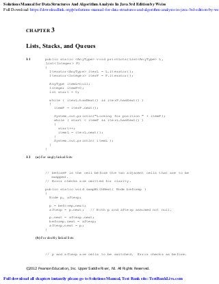 ©2012 Pearson Education, Inc. Upper Saddle River, NJ. All Rights Reserved.
CHAPTER 3
Lists, Stacks, and Queues
3.1 public static <AnyType> void printLots(List<AnyType> L,
List<Integer> P)
{
Iterator<AnyType> iterL = L.iterator();
Iterator<Integer> iterP = P.iterator();
AnyType itemL=null;
Integer itemP=0;
int start = 0;
while ( iterL.hasNext() && iterP.hasNext() )
{
itemP = iterP.next();
System.out.println("Looking for position " + itemP);
while ( start < itemP && iterL.hasNext() )
{
start++;
itemL = iterL.next();
}
System.out.println( itemL );
}
}
3.2 (a) For singly linked lists:
// beforeP is the cell before the two adjacent cells that are to be
swapped.
// Error checks are omitted for clarity.
public static void swapWithNext( Node beforep )
{
Node p, afterp;
p = beforep.next;
afterp = p.next; // Both p and afterp assumed not null.
p.next = afterp.next;
beforep.next = afterp;
afterp.next = p;
}
(b) For doubly linked lists:
// p and afterp are cells to be switched. Error checks as before.
Solutions Manual for Data Structures And Algorithm Analysis In Java 3rd Edition by Weiss
Full Download: https://downloadlink.org/p/solutions-manual-for-data-structures-and-algorithm-analysis-in-java-3rd-edition-by-wei
Full download all chapters instantly please go to Solutions Manual, Test Bank site: TestBankLive.com
 