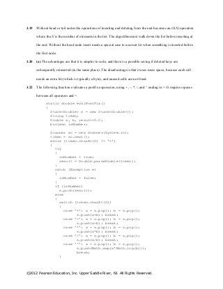 ©2012 Pearson Education, Inc. Upper Saddle River, NJ. All Rights Reserved.
3.19 Without head or tail nodes the operations of inserting and deleting from the end becomes an O(N) operation
where the N is the number of elements in the list. The algorithm must walk down the list before inserting at
the end. Without the head node insert needs a special case to account for when something is inserted before
the first node.
3.20 (a) The advantages are that it is simpler to code, and there is a possible saving if deleted keys are
subsequently reinserted (in the same place). The disadvantage is that it uses more space, because each cell
needs an extra bit (which is typically a byte), and unused cells are not freed.
3.22 The following function evaluates a postfix expression, using + ,–, *, /, and ^ ending in =. It requires spaces
between all operators and =.
static double evalPostFix()
{
Stack<Double> s = new Stack<Double>();
String token;
Double a, b, result=0.0;
boolean isNumber;
Scanner sc = new Scanner(System.in);
token = sc.next();
while (token.charAt(0) != '=')
{
try
{
isNumber = true;
result = Double.parseDouble(token);
}
catch (Exception e)
{
isNumber = false;
}
if (isNumber)
s.push(result);
else
{
switch (token.charAt(0))
{
case ’+’: a = s.pop(); b = s.pop();
s.push(a+b); break;
case ’-’: a = s.pop(); b = s.pop();
s.push(a-b); break;
case ’*’: a = s.pop(); b = s.pop();
s.push(a*b); break;
case ’/’: a = s.pop(); b = s.pop();
s.push(a/b); break;
case ’^’: a = s.pop(); b = s.pop();
s.push(Math.exp(a*Math.log(b)));
break;
}
 