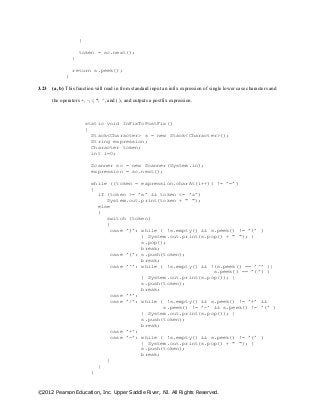 ©2012 Pearson Education, Inc. Upper Saddle River, NJ. All Rights Reserved.
}
token = sc.next();
}
return s.peek();
}
3.23 (a, b) This function will read in from standard input an infix expression of single lower case characters and
the operators +, –, /, *, ^, and ( ), and outputs a postfix expression.
static void InFixToPostFix()
{
Stack<Character> s = new Stack<Character>();
String expression;
Character token;
int i=0;
Scanner sc = new Scanner(System.in);
expression = sc.next();
while ((token = expression.charAt(i++)) != ’=’)
{
if (token >= ’a’ && token <= ’z’)
System.out.print(token + " ");
else
{
switch (token)
{
case ’)’: while ( !s.empty() && s.peek() != ’(’ )
{ System.out.print(s.pop() + " "); }
s.pop();
break;
case ’(’: s.push(token);
break;
case ’^’: while ( !s.empty() && !(s.peek() == ’^’ ||
s.peek() == ’(’) )
{ System.out.print(s.pop()); }
s.push(token);
break;
case ’*’:
case ’/’: while ( !s.empty() && s.peek() != ’+’ &&
s.peek() != ’-’ && s.peek() != ’(’ )
{ System.out.print(s.pop()); }
s.push(token);
break;
case ’+’:
case ’-’: while ( !s.empty() && s.peek() != ’(’ )
{ System.out.print(s.pop() + " "); }
s.push(token);
break;
}
}
}
 