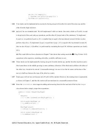 ©2012 Pearson Education, Inc. Upper Saddle River, NJ. All Rights Reserved.
while (!s.empty())
{ System.out.print(s.pop()); }
System.out.println();
}
3.24 Two stacks can be implemented in an array by having one grow from the low end of the array up, and the
other from the high end down.
3.25 (a) Let E be our extended stack. We will implement E with two stacks. One stack, which we’ll call S, is used
to keep track of the push and pop operations, and the other M, keeps track of the minimum. To implement
E.push (x), we perform S.push (x). If x is smaller than or equal to the top element in stack M, then we also
perform M.push (x). To implement E.pop( ) we perform S.pop( ). If x is equal to the top element in stack M,
then we also M.pop( ). E.findMin( ) is performed by examining the top of M. All these operations are clearly
O(1).
(b) This result follows from a theorem in Chapter 7 that shows that sorting must take (N log N) time. O(N)
operations in the repertoire, including deleteMin, would be sufficient to sort.
3.26 Three stacks can be implemented by having one grow from the bottom up, another from the top down and a
third somewhere in the middle growing in some (arbitrary) direction. If the third stack collides with either of
the other two, it needs to be moved. A reasonable strategy is to move it so that its center (at the time of the
move) is halfway between the tops of the other two stacks.
3.27 Stack space will not run out because only 49 calls will be stacked. However, the running time is exponential,
as shown in Chapter 2, and thus the routine will not terminate in a reasonable amount of time.
3.28 Since the LinkedList class supports adding and removing from the first and end of the list, the Deque
class shown below simply wraps these operations.
public class Deque<AnyType>
{
Deque()
{ L = new LinkedList<AnyType>(); }
void push(AnyType x)
{ L.addFirst(x); }
AnyType pop()
{ return L.removeFirst(); }
void inject(AnyType x)
{ L.addLast(x); }
 