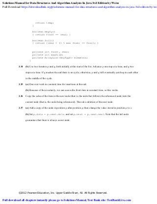 ©2012 Pearson Education, Inc. Upper Saddle River, NJ. All Rights Reserved.
return temp;
}
boolean empty()
{ return front == rear; }
boolean full()
{ return (rear + 1) % max Size; == front; )
private int front, rear;
private int maxSize;
private ArrayList<AnyType> elements;
}
3.34 (b) Use two iterators p and q, both initially at the start of the list. Advance p one step at a time, and q two
steps at a time. If q reaches the end there is no cycle; otherwise, p and q will eventually catch up to each other
in the middle of the cycle.
3.35 (a) Does not work in constant time for insertions at the end.
(b) Because of the circularity, we can access the front item in constant time, so this works.
3.36 Copy the value of the item in the next node (that is, the node that follows the referenced node) into the
current node (that is, the node being referenced). Then do a deletion of the next node.
3.37 (a) Add a copy of the node in position p after position p; then change the value stored in position p to x.
(b) Set p.data = p.next.data and set p.next = p.next.next. Note that the tail node
guarantees that there is always a next node.
Solutions Manual for Data Structures And Algorithm Analysis In Java 3rd Edition by Weiss
Full Download: https://downloadlink.org/p/solutions-manual-for-data-structures-and-algorithm-analysis-in-java-3rd-edition-by-wei
Full download all chapters instantly please go to Solutions Manual, Test Bank site: TestBankLive.com
 