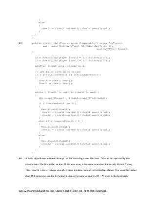 ©2012 Pearson Education, Inc. Upper Saddle River, NJ. All Rights Reserved.
}
else
{
itemL2 = iterL2.hasNext()?iterL2.next():null;
}
}
}
3.5 public static <AnyType extends Comparable<? super AnyType>>
void union(List<AnyType> L1, List<AnyType> L2,
List<AnyType> Result)
{
ListIterator<AnyType> iterL1 = L1.listIterator();
ListIterator<AnyType> iterL2 = L2.listIterator();
AnyType itemL1=null, itemL2=null;
// get first item in each list
if ( iterL1.hasNext() && iterL2.hasNext() )
{
itemL1 = iterL1.next();
itemL2 = iterL2.next();
}
while ( itemL1 != null && itemL2 != null )
{
int compareResult = itemL1.compareTo(itemL2);
if ( compareResult == 0 )
{
Result.add(itemL1);
itemL1 = iterL1.hasNext()?iterL1.next():null;
itemL2 = iterL2.hasNext()?iterL2.next():null;
}
else if ( compareResult < 0 )
{
Result.add(itemL1);
itemL1 = iterL1.hasNext()?iterL1.next():null;
}
else
{
Result.add(itemL2);
itemL2 = iterL2.hasNext()?iterL2.next():null;
}
}
}
3.6 A basic algorithm is to iterate through the list, removing every Mth item. This can be improved by two
observations. The first is that an item M distance away is the same as an item that is only M mod N away.
This is useful when M is large enough to cause iteration through the list multiple times. The second is that an
item M distance away in the forward direction is the same as an item (M – N) away in the backwards
 