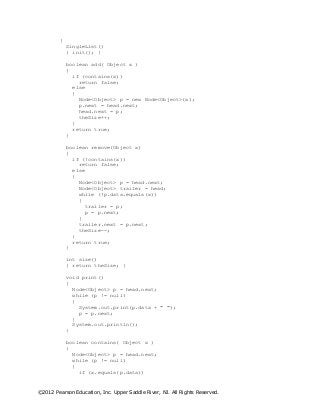 ©2012 Pearson Education, Inc. Upper Saddle River, NJ. All Rights Reserved.
{
SingleList()
{ init(); }
boolean add( Object x )
{
if (contains(x))
return false;
else
{
Node<Object> p = new Node<Object>(x);
p.next = head.next;
head.next = p;
theSize++;
}
return true;
}
boolean remove(Object x)
{
if (!contains(x))
return false;
else
{
Node<Object> p = head.next;
Node<Object> trailer = head;
while (!p.data.equals(x))
{
trailer = p;
p = p.next;
}
trailer.next = p.next;
theSize--;
}
return true;
}
int size()
{ return theSize; }
void print()
{
Node<Object> p = head.next;
while (p != null)
{
System.out.print(p.data + " ");
p = p.next;
}
System.out.println();
}
boolean contains( Object x )
{
Node<Object> p = head.next;
while (p != null)
{
if (x.equals(p.data))
 