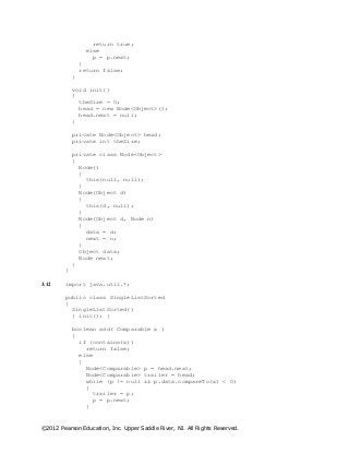 ©2012 Pearson Education, Inc. Upper Saddle River, NJ. All Rights Reserved.
return true;
else
p = p.next;
}
return false;
}
void init()
{
theSize = 0;
head = new Node<Object>();
head.next = null;
}
private Node<Object> head;
private int theSize;
private class Node<Object>
{
Node()
{
this(null, null);
}
Node(Object d)
{
this(d, null);
}
Node(Object d, Node n)
{
data = d;
next = n;
}
Object data;
Node next;
}
}
3.12 import java.util.*;
public class SingleListSorted
{
SingleListSorted()
{ init(); }
boolean add( Comparable x )
{
if (contains(x))
return false;
else
{
Node<Comparable> p = head.next;
Node<Comparable> trailer = head;
while (p != null && p.data.compareTo(x) < 0)
{
trailer = p;
p = p.next;
}
 