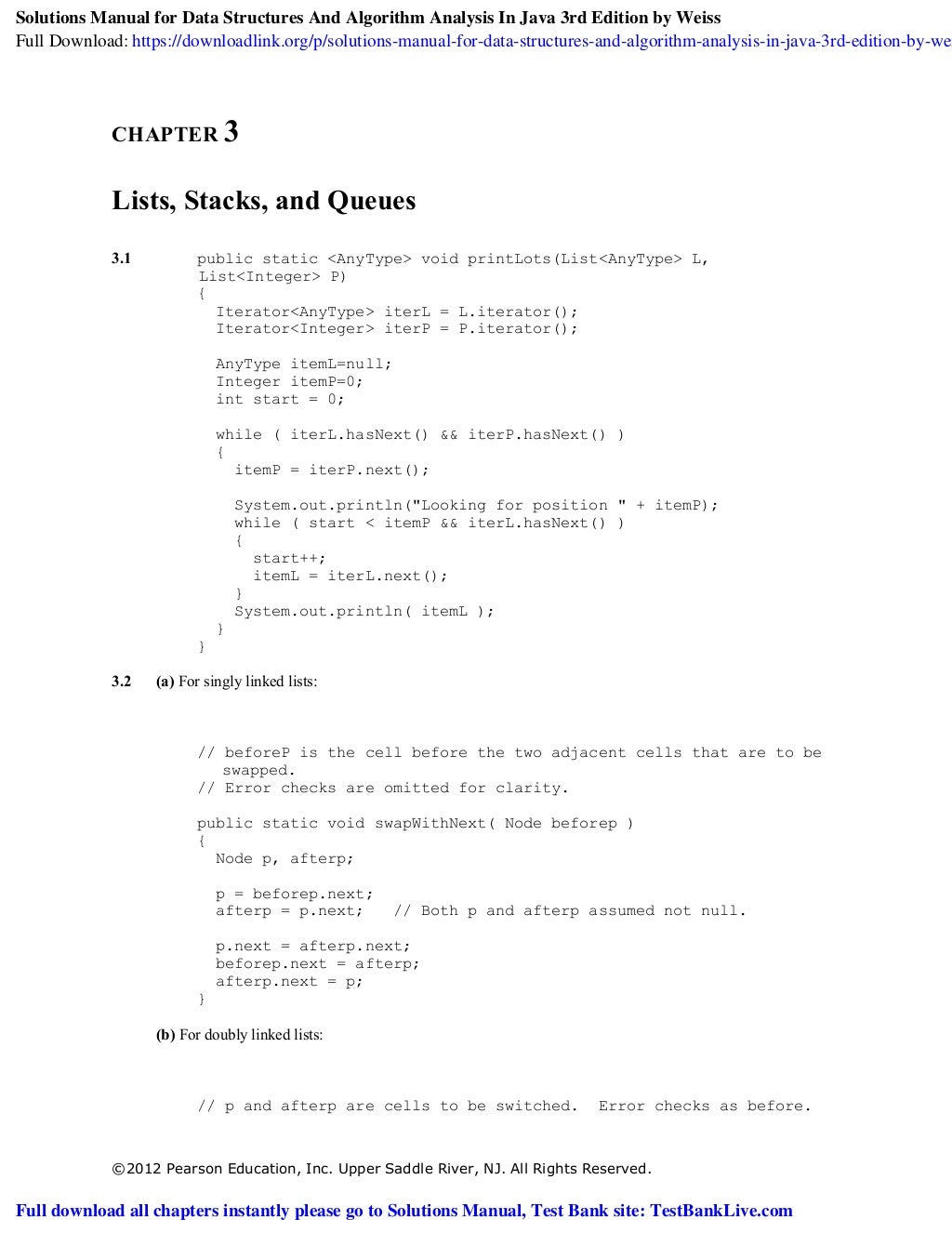 ©2012 Pearson Education, Inc. Upper Saddle River, NJ. All Rights Reserved.
CHAPTER 3
Lists, Stacks, and Queues
3.1 public static <AnyType> void printLots(List<AnyType> L,
List<Integer> P)
{
Iterator<AnyType> iterL = L.iterator();
Iterator<Integer> iterP = P.iterator();
AnyType itemL=null;
Integer itemP=0;
int start = 0;
while ( iterL.hasNext() && iterP.hasNext() )
{
itemP = iterP.next();
System.out.println("Looking for position " + itemP);
while ( start < itemP && iterL.hasNext() )
{
start++;
itemL = iterL.next();
}
System.out.println( itemL );
}
}
3.2 (a) For singly linked lists:
// beforeP is the cell before the two adjacent cells that are to be
swapped.
// Error checks are omitted for clarity.
public static void swapWithNext( Node beforep )
{
Node p, afterp;
p = beforep.next;
afterp = p.next; // Both p and afterp assumed not null.
p.next = afterp.next;
beforep.next = afterp;
afterp.next = p;
}
(b) For doubly linked lists:
// p and afterp are cells to be switched. Error checks as before.
Solutions Manual for Data Structures And Algorithm Analysis In Java 3rd Edition by Weiss
Full Download: https://downloadlink.org/p/solutions-manual-for-data-structures-and-algorithm-analysis-in-java-3rd-edition-by-wei
Full download all chapters instantly please go to Solutions Manual, Test Bank site: TestBankLive.com
 