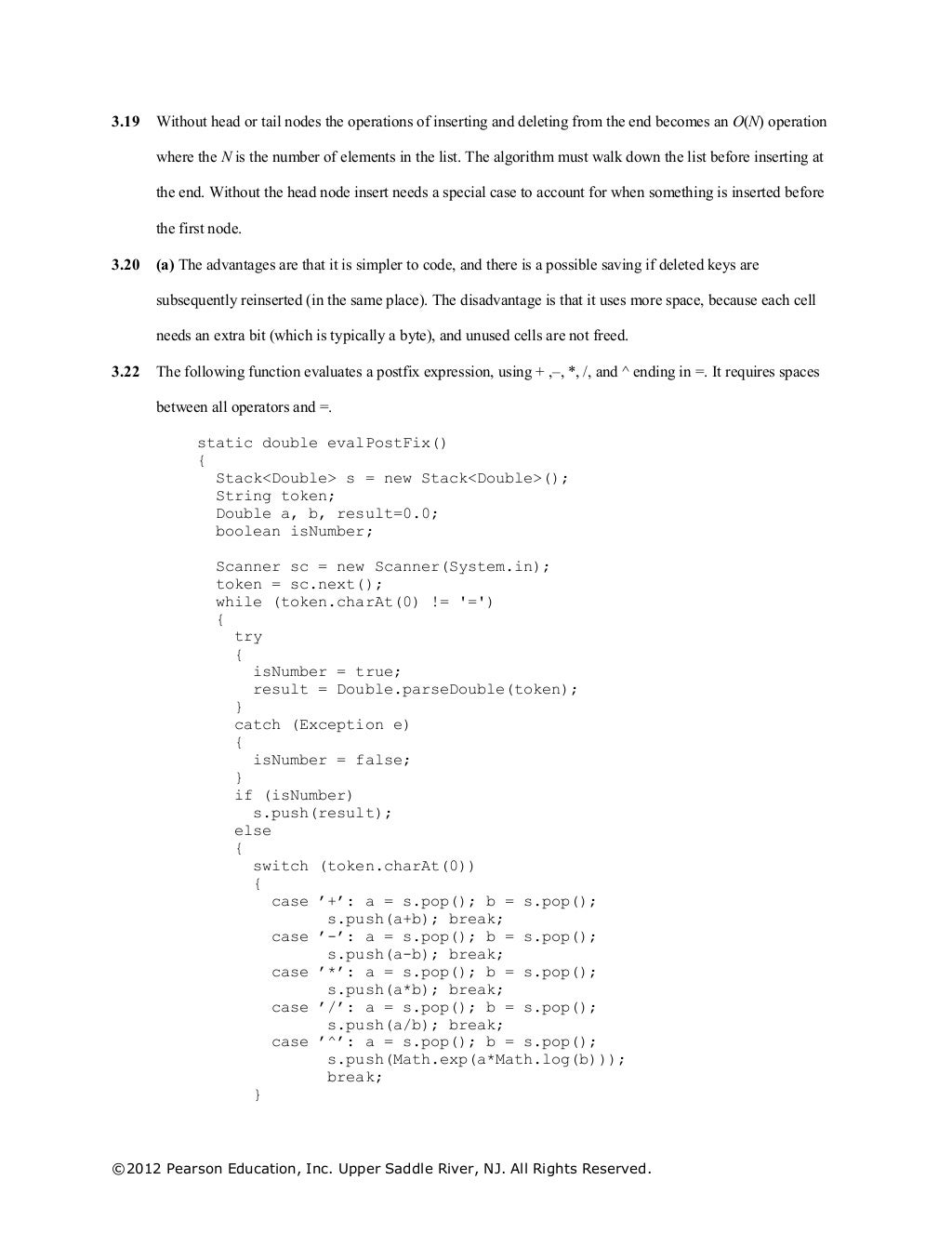 ©2012 Pearson Education, Inc. Upper Saddle River, NJ. All Rights Reserved.
3.19 Without head or tail nodes the operations of inserting and deleting from the end becomes an O(N) operation
where the N is the number of elements in the list. The algorithm must walk down the list before inserting at
the end. Without the head node insert needs a special case to account for when something is inserted before
the first node.
3.20 (a) The advantages are that it is simpler to code, and there is a possible saving if deleted keys are
subsequently reinserted (in the same place). The disadvantage is that it uses more space, because each cell
needs an extra bit (which is typically a byte), and unused cells are not freed.
3.22 The following function evaluates a postfix expression, using + ,–, *, /, and ^ ending in =. It requires spaces
between all operators and =.
static double evalPostFix()
{
Stack<Double> s = new Stack<Double>();
String token;
Double a, b, result=0.0;
boolean isNumber;
Scanner sc = new Scanner(System.in);
token = sc.next();
while (token.charAt(0) != '=')
{
try
{
isNumber = true;
result = Double.parseDouble(token);
}
catch (Exception e)
{
isNumber = false;
}
if (isNumber)
s.push(result);
else
{
switch (token.charAt(0))
{
case ’+’: a = s.pop(); b = s.pop();
s.push(a+b); break;
case ’-’: a = s.pop(); b = s.pop();
s.push(a-b); break;
case ’*’: a = s.pop(); b = s.pop();
s.push(a*b); break;
case ’/’: a = s.pop(); b = s.pop();
s.push(a/b); break;
case ’^’: a = s.pop(); b = s.pop();
s.push(Math.exp(a*Math.log(b)));
break;
}
 