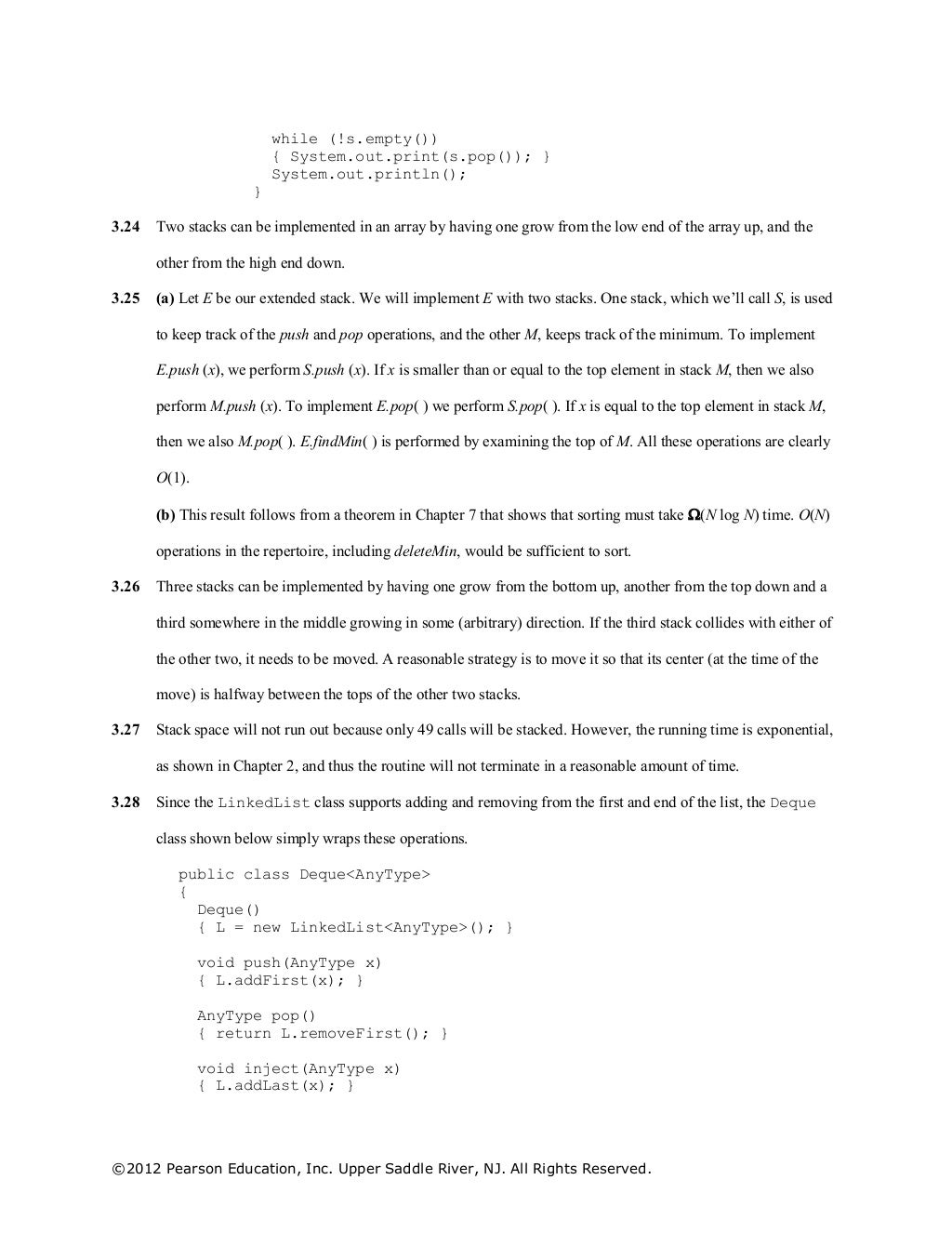 ©2012 Pearson Education, Inc. Upper Saddle River, NJ. All Rights Reserved.
while (!s.empty())
{ System.out.print(s.pop()); }
System.out.println();
}
3.24 Two stacks can be implemented in an array by having one grow from the low end of the array up, and the
other from the high end down.
3.25 (a) Let E be our extended stack. We will implement E with two stacks. One stack, which we’ll call S, is used
to keep track of the push and pop operations, and the other M, keeps track of the minimum. To implement
E.push (x), we perform S.push (x). If x is smaller than or equal to the top element in stack M, then we also
perform M.push (x). To implement E.pop( ) we perform S.pop( ). If x is equal to the top element in stack M,
then we also M.pop( ). E.findMin( ) is performed by examining the top of M. All these operations are clearly
O(1).
(b) This result follows from a theorem in Chapter 7 that shows that sorting must take (N log N) time. O(N)
operations in the repertoire, including deleteMin, would be sufficient to sort.
3.26 Three stacks can be implemented by having one grow from the bottom up, another from the top down and a
third somewhere in the middle growing in some (arbitrary) direction. If the third stack collides with either of
the other two, it needs to be moved. A reasonable strategy is to move it so that its center (at the time of the
move) is halfway between the tops of the other two stacks.
3.27 Stack space will not run out because only 49 calls will be stacked. However, the running time is exponential,
as shown in Chapter 2, and thus the routine will not terminate in a reasonable amount of time.
3.28 Since the LinkedList class supports adding and removing from the first and end of the list, the Deque
class shown below simply wraps these operations.
public class Deque<AnyType>
{
Deque()
{ L = new LinkedList<AnyType>(); }
void push(AnyType x)
{ L.addFirst(x); }
AnyType pop()
{ return L.removeFirst(); }
void inject(AnyType x)
{ L.addLast(x); }
 