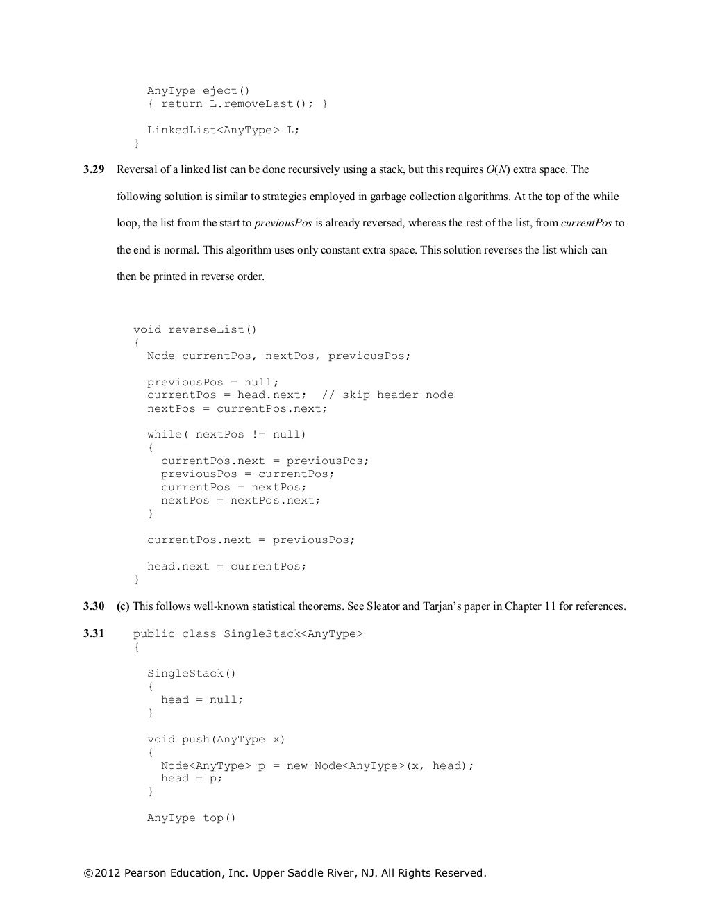©2012 Pearson Education, Inc. Upper Saddle River, NJ. All Rights Reserved.
AnyType eject()
{ return L.removeLast(); }
LinkedList<AnyType> L;
}
3.29 Reversal of a linked list can be done recursively using a stack, but this requires O(N) extra space. The
following solution is similar to strategies employed in garbage collection algorithms. At the top of the while
loop, the list from the start to previousPos is already reversed, whereas the rest of the list, from currentPos to
the end is normal. This algorithm uses only constant extra space. This solution reverses the list which can
then be printed in reverse order.
void reverseList()
{
Node currentPos, nextPos, previousPos;
previousPos = null;
currentPos = head.next; // skip header node
nextPos = currentPos.next;
while( nextPos != null)
{
currentPos.next = previousPos;
previousPos = currentPos;
currentPos = nextPos;
nextPos = nextPos.next;
}
currentPos.next = previousPos;
head.next = currentPos;
}
3.30 (c) This follows well-known statistical theorems. See Sleator and Tarjan’s paper in Chapter 11 for references.
3.31 public class SingleStack<AnyType>
{
SingleStack()
{
head = null;
}
void push(AnyType x)
{
Node<AnyType> p = new Node<AnyType>(x, head);
head = p;
}
AnyType top()
 