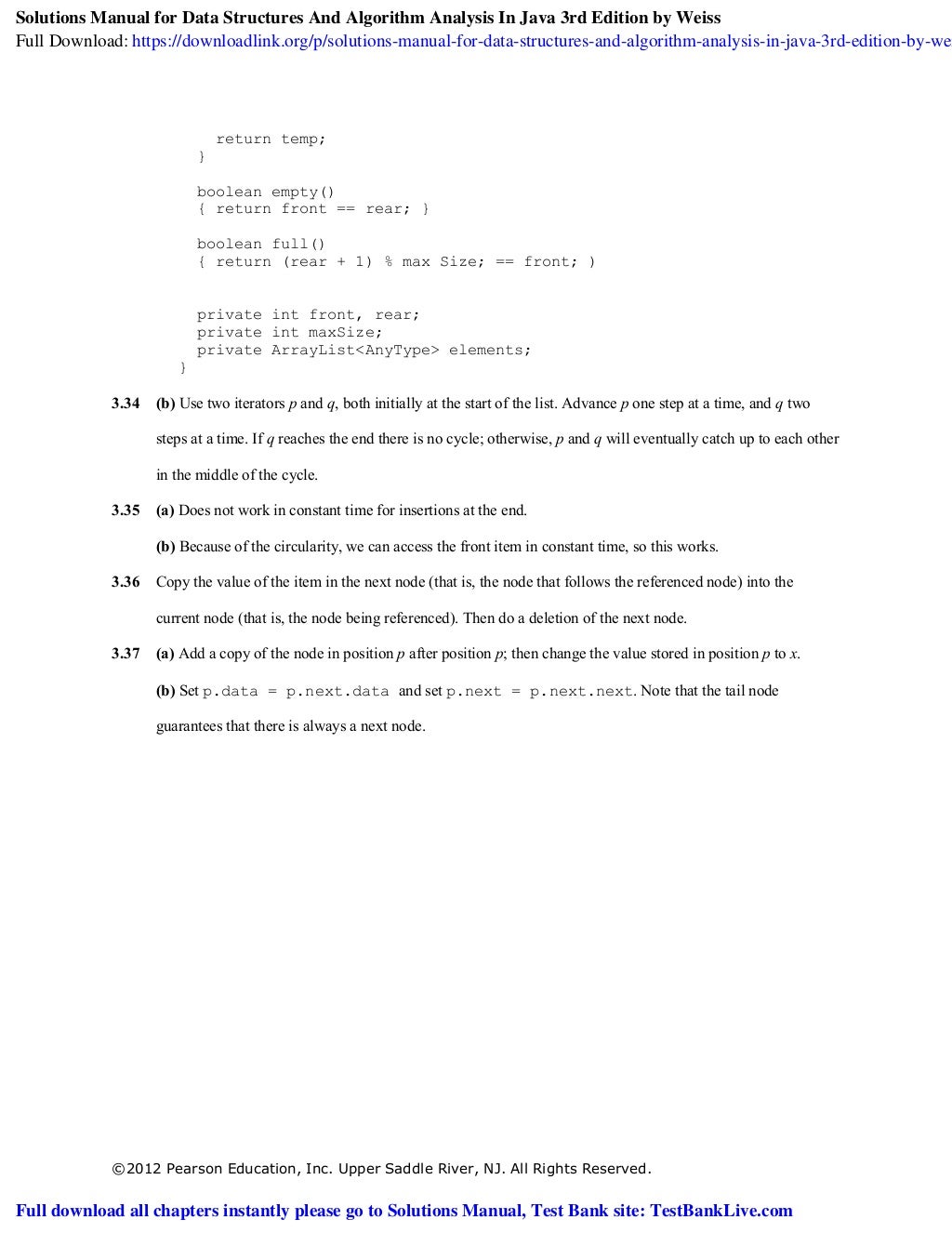 ©2012 Pearson Education, Inc. Upper Saddle River, NJ. All Rights Reserved.
return temp;
}
boolean empty()
{ return front == rear; }
boolean full()
{ return (rear + 1) % max Size; == front; )
private int front, rear;
private int maxSize;
private ArrayList<AnyType> elements;
}
3.34 (b) Use two iterators p and q, both initially at the start of the list. Advance p one step at a time, and q two
steps at a time. If q reaches the end there is no cycle; otherwise, p and q will eventually catch up to each other
in the middle of the cycle.
3.35 (a) Does not work in constant time for insertions at the end.
(b) Because of the circularity, we can access the front item in constant time, so this works.
3.36 Copy the value of the item in the next node (that is, the node that follows the referenced node) into the
current node (that is, the node being referenced). Then do a deletion of the next node.
3.37 (a) Add a copy of the node in position p after position p; then change the value stored in position p to x.
(b) Set p.data = p.next.data and set p.next = p.next.next. Note that the tail node
guarantees that there is always a next node.
Solutions Manual for Data Structures And Algorithm Analysis In Java 3rd Edition by Weiss
Full Download: https://downloadlink.org/p/solutions-manual-for-data-structures-and-algorithm-analysis-in-java-3rd-edition-by-wei
Full download all chapters instantly please go to Solutions Manual, Test Bank site: TestBankLive.com
 