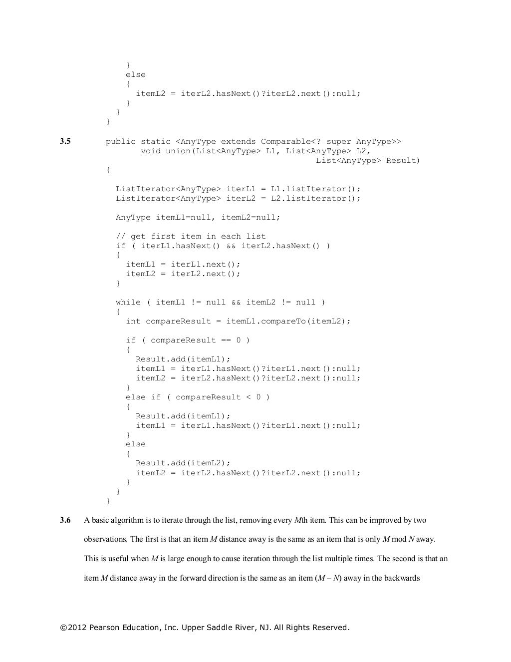 ©2012 Pearson Education, Inc. Upper Saddle River, NJ. All Rights Reserved.
}
else
{
itemL2 = iterL2.hasNext()?iterL2.next():null;
}
}
}
3.5 public static <AnyType extends Comparable<? super AnyType>>
void union(List<AnyType> L1, List<AnyType> L2,
List<AnyType> Result)
{
ListIterator<AnyType> iterL1 = L1.listIterator();
ListIterator<AnyType> iterL2 = L2.listIterator();
AnyType itemL1=null, itemL2=null;
// get first item in each list
if ( iterL1.hasNext() && iterL2.hasNext() )
{
itemL1 = iterL1.next();
itemL2 = iterL2.next();
}
while ( itemL1 != null && itemL2 != null )
{
int compareResult = itemL1.compareTo(itemL2);
if ( compareResult == 0 )
{
Result.add(itemL1);
itemL1 = iterL1.hasNext()?iterL1.next():null;
itemL2 = iterL2.hasNext()?iterL2.next():null;
}
else if ( compareResult < 0 )
{
Result.add(itemL1);
itemL1 = iterL1.hasNext()?iterL1.next():null;
}
else
{
Result.add(itemL2);
itemL2 = iterL2.hasNext()?iterL2.next():null;
}
}
}
3.6 A basic algorithm is to iterate through the list, removing every Mth item. This can be improved by two
observations. The first is that an item M distance away is the same as an item that is only M mod N away.
This is useful when M is large enough to cause iteration through the list multiple times. The second is that an
item M distance away in the forward direction is the same as an item (M – N) away in the backwards
 