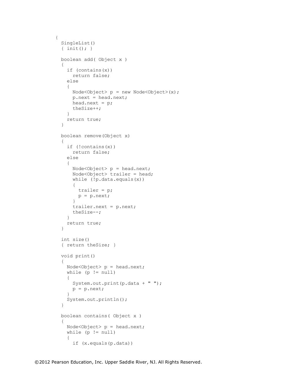 ©2012 Pearson Education, Inc. Upper Saddle River, NJ. All Rights Reserved.
{
SingleList()
{ init(); }
boolean add( Object x )
{
if (contains(x))
return false;
else
{
Node<Object> p = new Node<Object>(x);
p.next = head.next;
head.next = p;
theSize++;
}
return true;
}
boolean remove(Object x)
{
if (!contains(x))
return false;
else
{
Node<Object> p = head.next;
Node<Object> trailer = head;
while (!p.data.equals(x))
{
trailer = p;
p = p.next;
}
trailer.next = p.next;
theSize--;
}
return true;
}
int size()
{ return theSize; }
void print()
{
Node<Object> p = head.next;
while (p != null)
{
System.out.print(p.data + " ");
p = p.next;
}
System.out.println();
}
boolean contains( Object x )
{
Node<Object> p = head.next;
while (p != null)
{
if (x.equals(p.data))
 