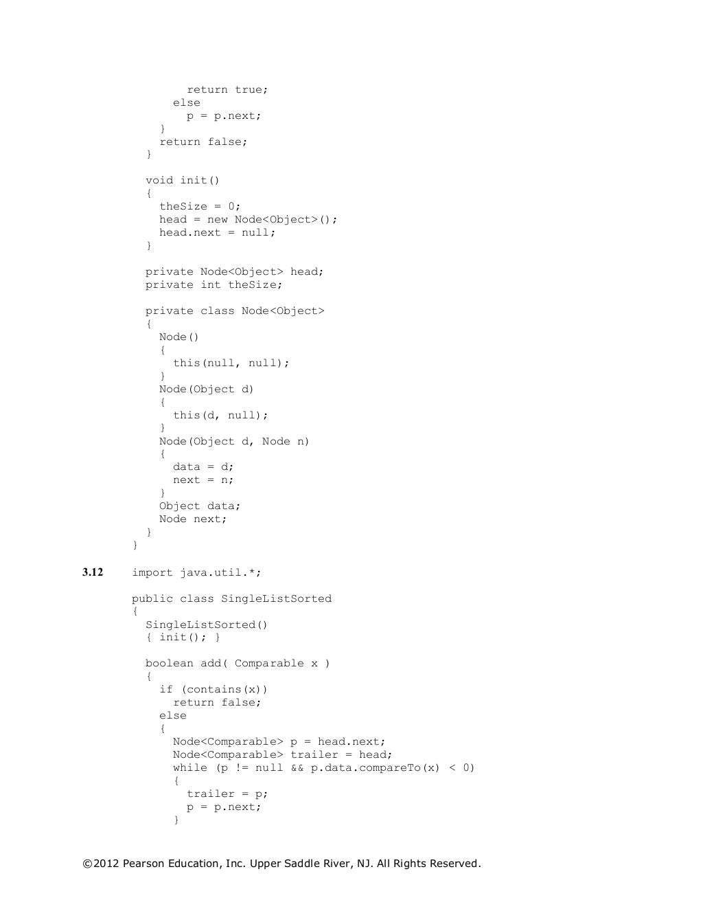 ©2012 Pearson Education, Inc. Upper Saddle River, NJ. All Rights Reserved.
return true;
else
p = p.next;
}
return false;
}
void init()
{
theSize = 0;
head = new Node<Object>();
head.next = null;
}
private Node<Object> head;
private int theSize;
private class Node<Object>
{
Node()
{
this(null, null);
}
Node(Object d)
{
this(d, null);
}
Node(Object d, Node n)
{
data = d;
next = n;
}
Object data;
Node next;
}
}
3.12 import java.util.*;
public class SingleListSorted
{
SingleListSorted()
{ init(); }
boolean add( Comparable x )
{
if (contains(x))
return false;
else
{
Node<Comparable> p = head.next;
Node<Comparable> trailer = head;
while (p != null && p.data.compareTo(x) < 0)
{
trailer = p;
p = p.next;
}
 