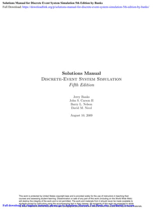 Solutions Manual
Discrete-Event System Simulation
Fifth Edition
Jerry Banks
John S. Carson II
Barry L. Nelson
David M. Nicol
August 10, 2009
This work is protected by United States copyright laws and is provided solely for the use of instructors in teaching their
courses and assessing student learning. Dissemination or sale of any part of this work (including on the World Wide Web)
will destroy the integrity of the work and is not permitted. The work and materials from it should never be made available to
students except by instructors using the accompanying text in their classes. All recipients of this work are expected to abide
by these restrictions and to honor the intended pedagogical purposes and the needs of other instructors who rely on these materials.
Solutions Manual for Discrete Event System Simulation 5th Edition by Banks
Full Download: https://downloadlink.org/p/solutions-manual-for-discrete-event-system-simulation-5th-edition-by-banks/
Full download all chapters instantly please go to Solutions Manual, Test Bank site: TestBankLive.com
 