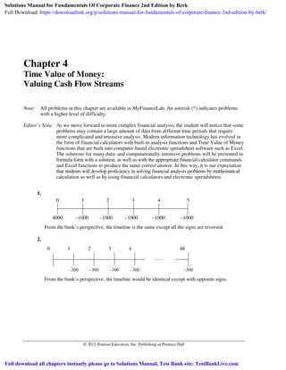 © 2012 Pearson Education, Inc. Publishing as Prentice Hall
Chapter 4
Time Value of Money:
Valuing Cash Flow Streams
Note: All problems in this chapter are available in MyFinanceLab. An asterisk (*) indicates problems
with a higher level of difficulty.
Editor’s Note: As we move forward to more complex financial analysis, the student will notice that some
problems may contain a large amount of data from different time periods that require
more complicated and intensive analysis. Modern information technology has evolved in
the form of financial calculators with built-in analysis functions and Time Value of Money
functions that are built into computer-based electronic spreadsheet software such as Excel.
The solutions for many data- and computationally-intensive problems will be presented in
formula form with a solution, as well as with the appropriate financial calculator commands
and Excel functions to produce the same correct answer. In this way, it is our expectation
that students will develop proficiency in solving financial analysis problems by mathematical
calculation as well as by using financial calculators and electronic spreadsheets.
1.
0 1 2 3 4 5
4000 –1000 –1000 –1000 –1000 –1000
From the bank’s perspective, the timeline is the same except all the signs are reversed.
2.
0 1 2 3 4 48
–300 –300 –300 –300 –300
From the bank’s perspective, the timeline would be identical except with opposite signs.
Solutions Manual for Fundamentals Of Corporate Finance 2nd Edition by Berk
Full Download: https://downloadlink.org/p/solutions-manual-for-fundamentals-of-corporate-finance-2nd-edition-by-berk/
Full download all chapters instantly please go to Solutions Manual, Test Bank site: TestBankLive.com
 