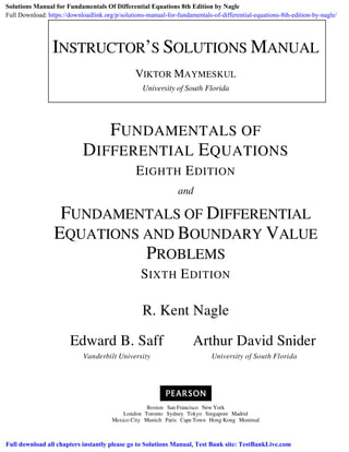 Boston San Francisco New York
London Toronto Sydney Tokyo Singapore Madrid
Mexico City Munich Paris Cape Town Hong Kong Montreal
INSTRUCTOR’S SOLUTIONS MANUAL
VIKTOR MAYMESKUL
University of South Florida
FUNDAMENTALS OF
DIFFERENTIAL EQUATIONS
EIGHTH EDITION
and
FUNDAMENTALS OF DIFFERENTIAL
EQUATIONS AND BOUNDARY VALUE
PROBLEMS
SIXTH EDITION
R. Kent Nagle
Edward B. Saff
Vanderbilt University
Arthur David Snider
University of South Florida
Solutions Manual for Fundamentals Of Differential Equations 8th Edition by Nagle
Full Download: https://downloadlink.org/p/solutions-manual-for-fundamentals-of-differential-equations-8th-edition-by-nagle/
Full download all chapters instantly please go to Solutions Manual, Test Bank site: TestBankLive.com
 