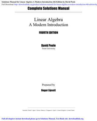 Complete Solutions Manual
Prepared by
Roger Lipsett
Australia • Brazil • Japan • Korea • Mexico • Singapore • Spain • United Kingdom • United States
Linear Algebra
A Modern Introduction
FOURTH EDITION
David Poole
Trent University
Solutions Manual for Linear Algebra A Modern Introduction 4th Edition by David Poole
Full Download: http://downloadlink.org/product/solutions-manual-for-linear-algebra-a-modern-introduction-4th-edition-by
Full all chapters instant download please go to Solutions Manual, Test Bank site: downloadlink.org
 