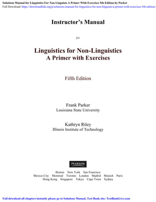 Instructor’s Manual
for
Linguistics for Non-Linguistics
A Primer with Exercises
Fifth Edition
Frank Parker
Louisiana State University
Kathryn Riley
Illinois Institute of Technology
Boston New York San Francisco
Mexico City Montreal Toronto London Madrid Munich Paris
Hong Kong Singapore Tokyo Cape Town Sydney
Solutions Manual for Linguistics For Non Linguists A Primer With Exercises 5th Edition by Parker
Full Download: https://downloadlink.org/p/solutions-manual-for-linguistics-for-non-linguists-a-primer-with-exercises-5th-edition-b
Full download all chapters instantly please go to Solutions Manual, Test Bank site: TestBankLive.com
 