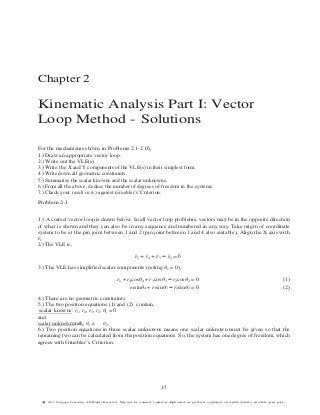 Chapter 2
Kinematic Analysis Part I: Vector
Loop Method - Solutions
For the mechanisms shown in Problems 2.1-2.16,
1.) Draw an appropriate vector loop.
2.) Write out the VLE(s).
3.) Write the X and Y components of the VLE(s) in their simplest form.
4.) Write down all geometric constraints.
5.) Summarize the scalar knowns and the scalar unknowns.
6.) From all the above, deduce the number of degrees of freedom in the systems.
7.) Check your result in 6.) against Gruebler’s Criterion.
Problem 2.1
1.) A correct vector loop is drawn below. In all vector loop problems, vectors may be in the opposite direction
of what is shown and they can also be in any sequence and numbered in any way. Take origin of coordinate
system to be at the pin joint between 1 and 2 (pin joint between 1 and 4 also suitable). Align the X axis with
r¯1.
2.) The VLE is,
r¯1 + r¯4 + r¯3 − r¯2 = ¯0
3.) The VLE has simplified scalar components (noting θ1 = 0),
r1 + r4cosθ4 + r3cosθ3 − r2cosθ2 = 0 (1)
r4sinθ4 + r3sinθ3 − r2sinθ2 = 0 (2)
4.) There are no geometric constraints
5.) The two position equations (1) and (2) contain,
scalar knowns: r1, r4, r3, r2, θ1 = 0
and
scalar unknowns:ndθ4, θ3 a θ2.
6.) Two position equations in three scalar unknowns means one scalar unknown must be given so that the
remaining two can be calculated from the position equations. So, the system has one degree of freedom, which
agrees with Gruebler’s Criterion.
15
§c 2015 Cengage Learning. All Rights Reserved. May not be scanned, copied or duplicated, or posted to a publicly accessible website, in whole or in part.
 