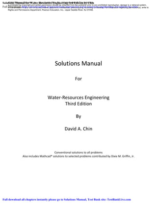 Solutions Manual
For
Water-Resources Engineering
Third Edition
By
David A. Chin
Conventional solutions to all problems
Also includes Mathcad® solutions to selected problems contributed by Dixie M. Griffin, Jr.
© 2013 Pearson Education, Inc., Upper Saddle River, NJ. All rights reserved. This publication
is protected by Copyright and written permission should be obtained from the publisher prior to any prohibited reproduction, storage in a retrieval system,
or transmission in any form or by any means, electronic, mechanical, photocopying, recording, or likewise. For information regarding permission(s), write to:
Rights and Permissions Department, Pearson Education, Inc., Upper Saddle River, NJ 07458.
Solutions Manual for Water-Resources Engineering 3rd Edition by Chin
Full Download: https://downloadlink.org/p/solutions-manual-for-water-resources-engineering-3rd-edition-by-chin/
Full download all chapters instantly please go to Solutions Manual, Test Bank site: TestBankLive.com
 