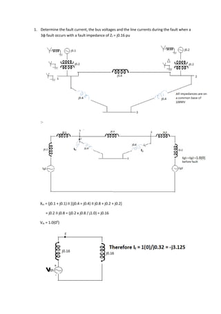 1. Determine the fault current, the bus voltages and the line currents during the fault when a
   3φ fault occurs with a fault impedance of Zf = j0.16 pu




    :-




   Xth = (j0.1 + j0.1) ΙΙ [(j0.4 = j0.4) ΙΙ j0.8 + j0.2 + j0.2]

         = j0.2 ΙΙ j0.8 = (j0.2 x j0.8 / j1.0) = j0.16

   Vth = 1.0(00)
 