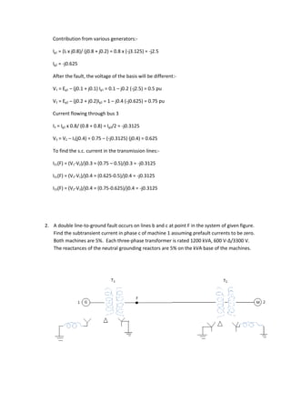 Contribution from various generators:-

   Ig1 = (If x j0.8)/ (j0.8 + j0.2) = 0.8 x (-j3.125) = -j2.5

   Ig2 = -j0.625

   After the fault, the voltage of the basis will be different:-

   V1 = Eg1 – (j0.1 + j0.1) Ig1 = 0.1 – j0.2 (-j2.5) = 0.5 pu

   V2 = Eg2 – (j0.2 + j0.2)Ig2 = 1 – j0.4 (-j0.625) = 0.75 pu

   Current flowing through bus 3

   I3 = Ig2 x 0.8/ (0.8 + 0.8) = Ig2/2 = -j0.3125

   V3 = V2 – I3(j0.4) = 0.75 – (-j0.3125) (j0.4) = 0.625

   To find the s.c. current in the transmission lines:-

   I21(F) = (V1-V2)/j0.3 = (0.75 – 0.5)/j0.3 = -j0.3125

   I31(F) = (V3-V1)/j0.4 = (0.625-0.5)/j0.4 = -j0.3125

   I23(F) = (V2-V3)/j0.4 = (0.75-0.625)/j0.4 = -j0.3125




2. A double line-to-ground fault occurs on lines b and c at point F in the system of given figure.
   Find the subtransient current in phase c of machine 1 assuming prefault currents to be zero.
   Both machines are 5%. Each three-phase transformer is rated 1200 kVA, 600 V-Δ/3300 V.
   The reactances of the neutral grounding reactors are 5% on the kVA base of the machines.
 