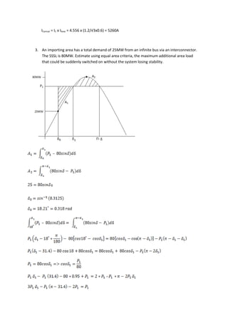 ICactual = IC x Ibase = 4.556 x (1.2/√3x0.6) = 5260A



3. An importing area has a total demand of 25MW from an infinite bus via an interconnector.
   The SSSL is 80MW. Estimate using equal area criteria, the maximum additional area load
   that could be suddenly switched on without the system losing stability.
 