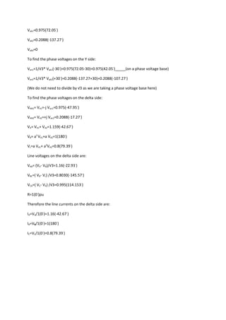 Vab1=0.975(72.05◦)

Vab2=0.2088(-137.27◦)

Vab0=0

To find the phase voltages on the Y side:

Van1=1/√3* Vab1(-30◦)=0.975(72.05-30)=0.975(42.05◦)_____(on a phase voltage base)

Van2=1/√3* Vab2(+30◦)=0.2088(-137.27+30)=0.2088(-107.27◦)

(We do not need to divide by √3 as we are taking a phase voltage base here)

To find the phase voltages on the delta side:

VAN1= VA1=-j Van1=0.975(-47.95◦)

VAN2= VA2=+j Van2=0.2088(-17.27◦)

VA= VA1+ VA2=1.159(-42.67◦)

VB= a2 VA1+a VA2=1(180◦)

Vc=a VA1+ a2VA2=0.8(79.39◦)

Line voltages on the delta side are:

VAB= (VA- VB)/√3=1.16(-22.93◦)

VBC=( VB- Vc) /√3=0.8030(-145.57◦)

VCA=( VC- VA) /√3=0.995(114.153◦)

R=1(0◦)pu

Therefore the line currents on the delta side are:

IA=VA/1(0◦)=1.16(-42.67◦)

IB=VB/1(0◦)=1(180◦)

IC=VC/1(0◦)=0.8(79.39◦)
 