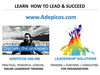 LEARN HOW TO LEAD & SUCCEED
LEADERSHIP SOLUTIONS
TRAINING + COACHING + CONSULTING
FOR ORGANISATIONS
ADEPICOS ONLINE
PRACTICAL. POWERFUL. CONCISE.
ONLINE LEADERSHIP TRAINING
www.Adepicos.com
 