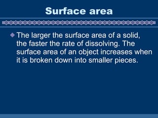 Surface area The larger the surface area of a solid, the faster the rate of dissolving. The surface area of an object increases when it is broken down into smaller pieces.  