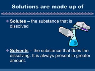 Solutions are made up of Solutes  – the substance that is dissolved Solvents  – the substance that does the dissolving. It is always present in greater amount.  