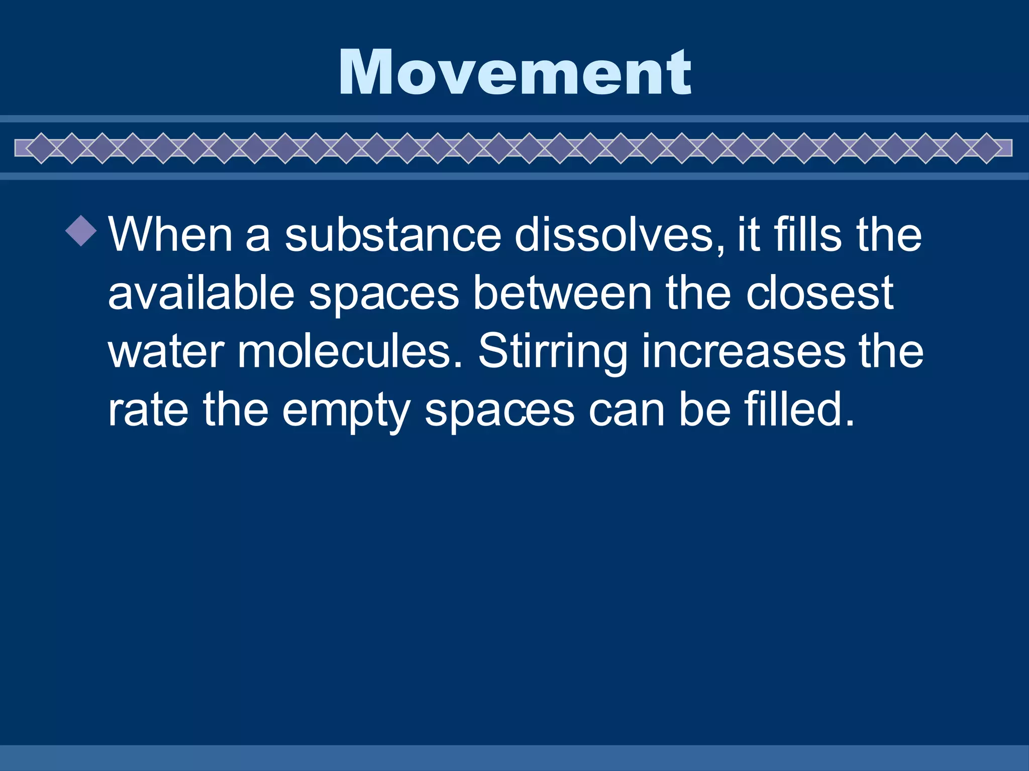 Movement When a substance dissolves, it fills the available spaces between the closest water molecules. Stirring increases the rate the empty spaces can be filled. 