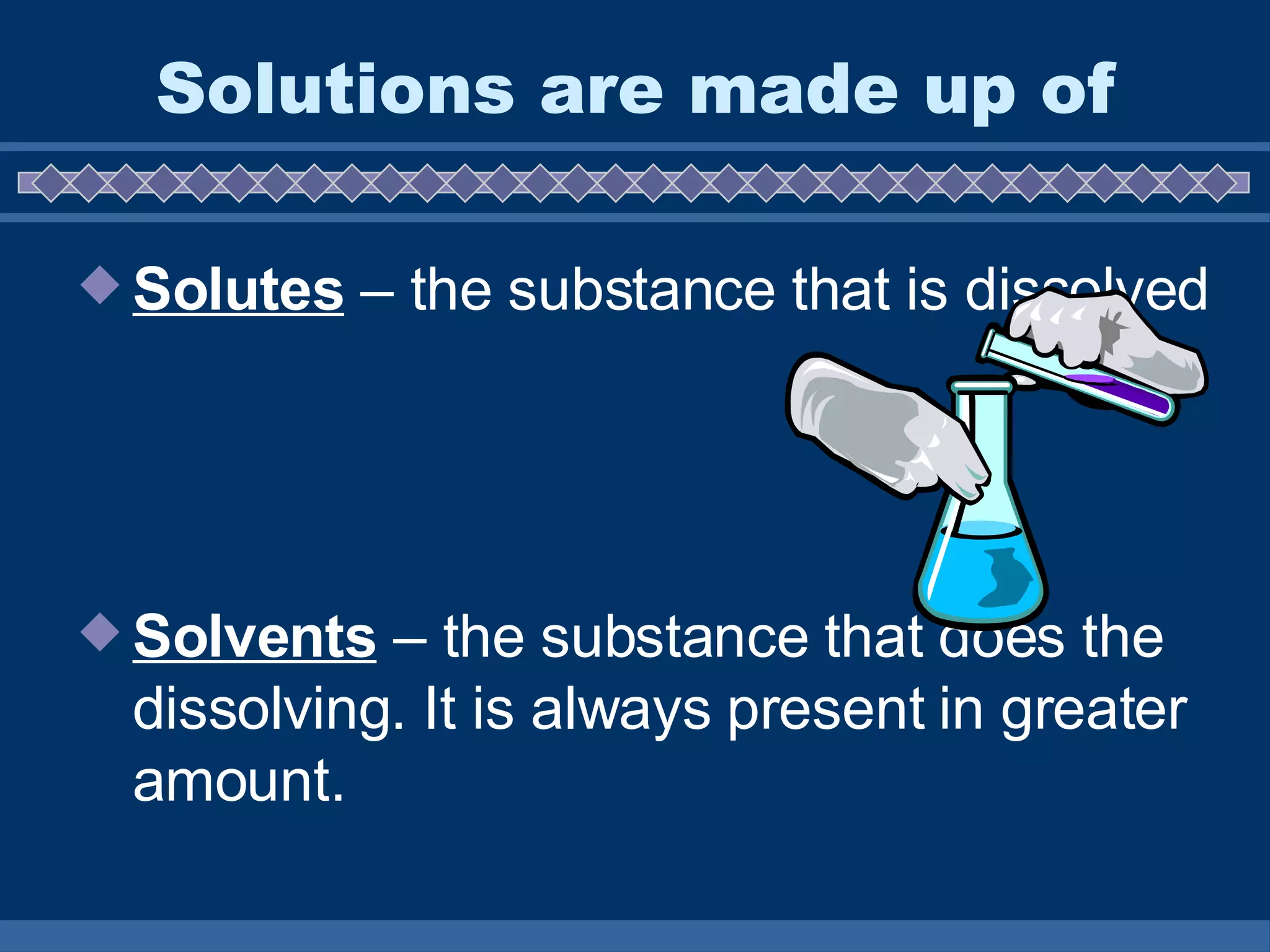 Solutions are made up of Solutes  – the substance that is dissolved Solvents  – the substance that does the dissolving. It is always present in greater amount.  