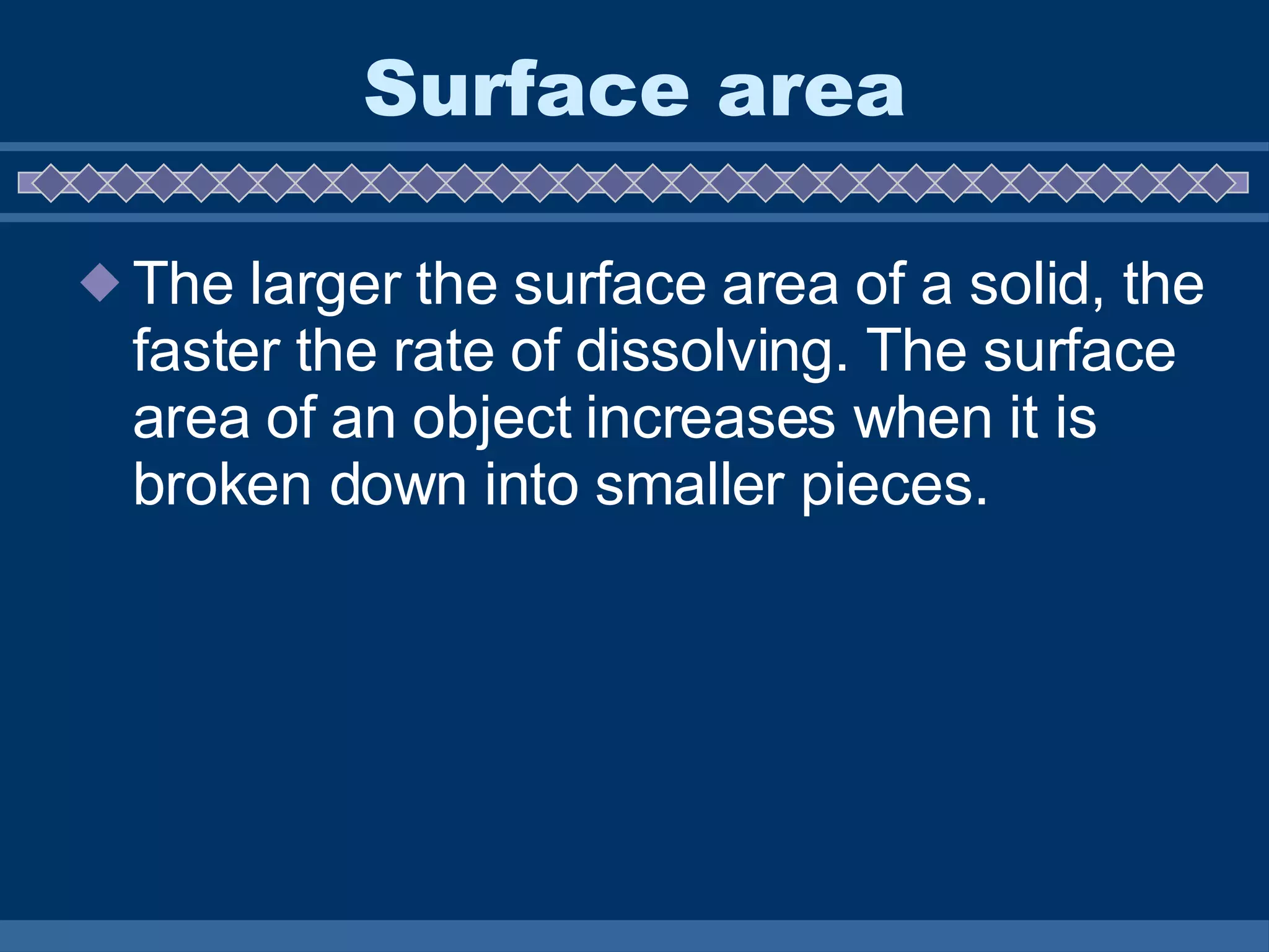 Surface area The larger the surface area of a solid, the faster the rate of dissolving. The surface area of an object increases when it is broken down into smaller pieces.  
