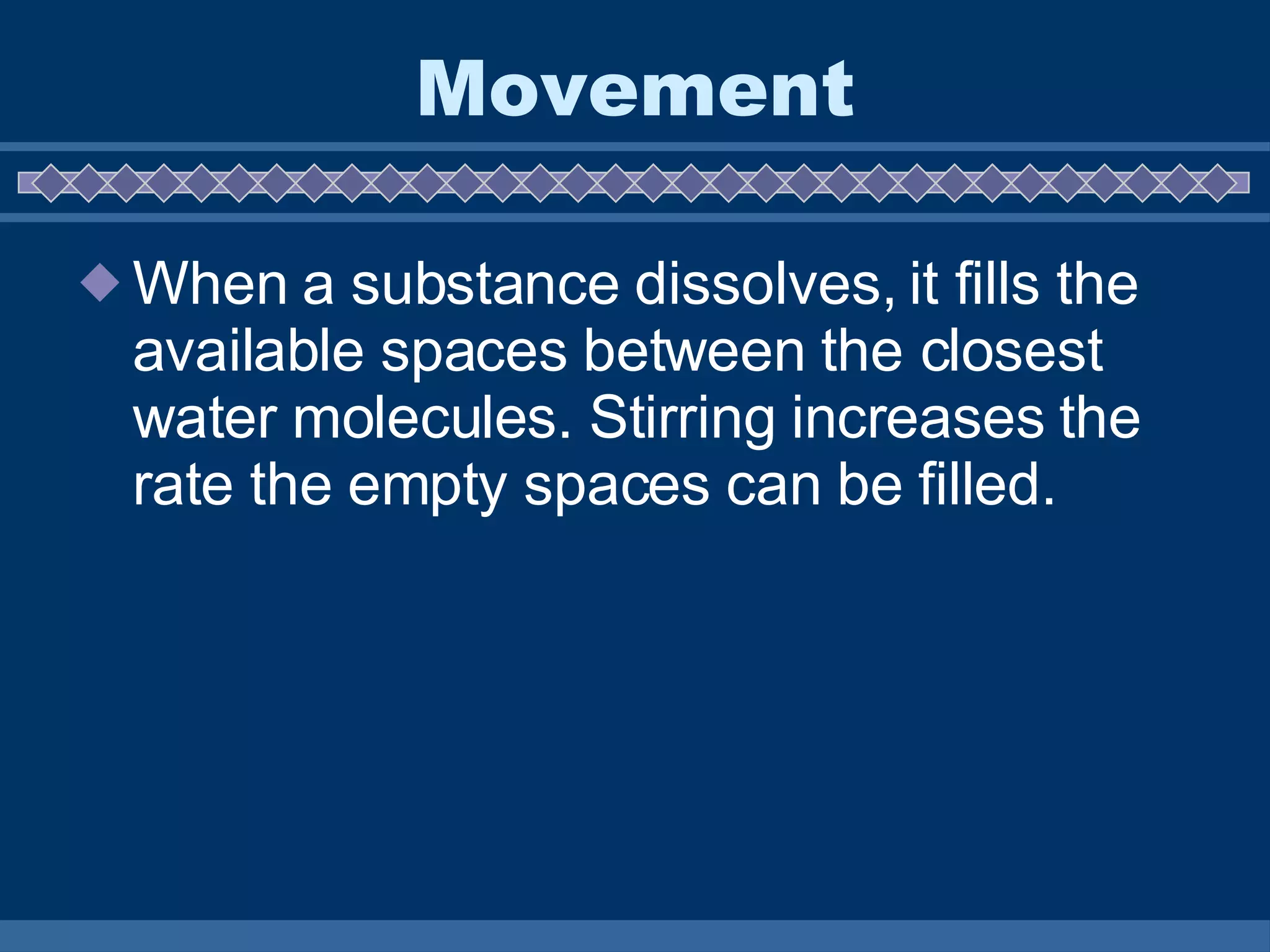 Movement When a substance dissolves, it fills the available spaces between the closest water molecules. Stirring increases the rate the empty spaces can be filled. 
