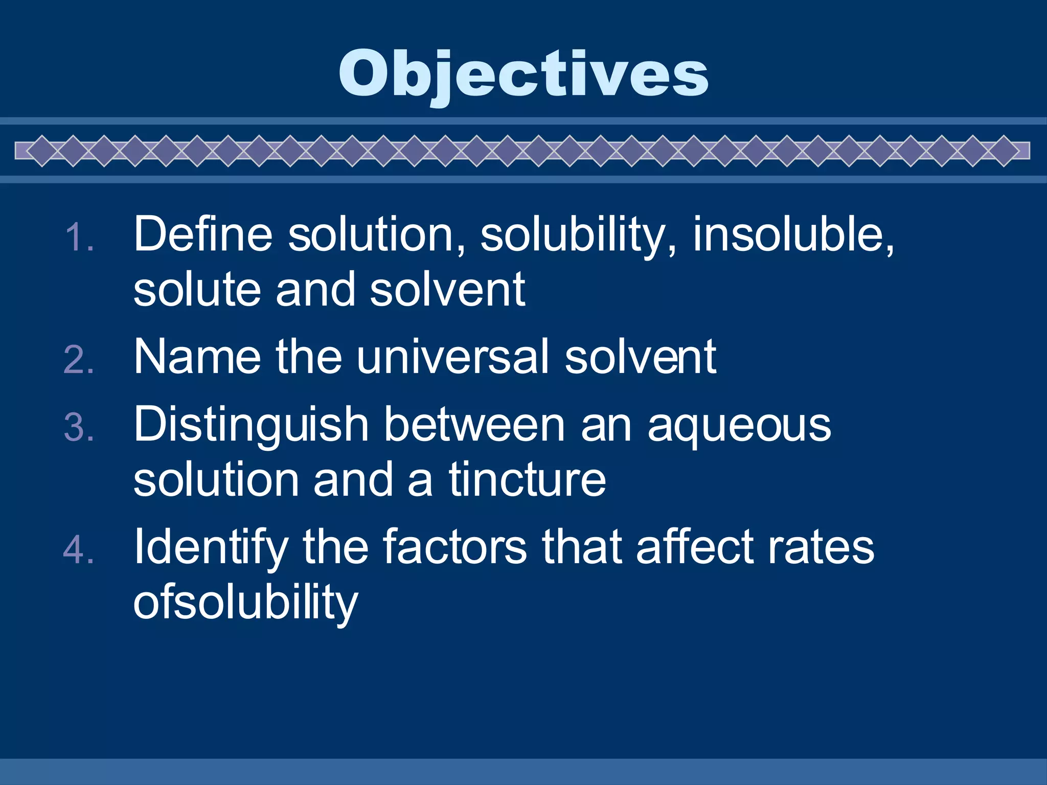 Objectives Define solution, solubility, insoluble, solute and solvent Name the universal solvent Distinguish between an aqueous solution and a tincture Identify the factors that affect rates ofsolubility 