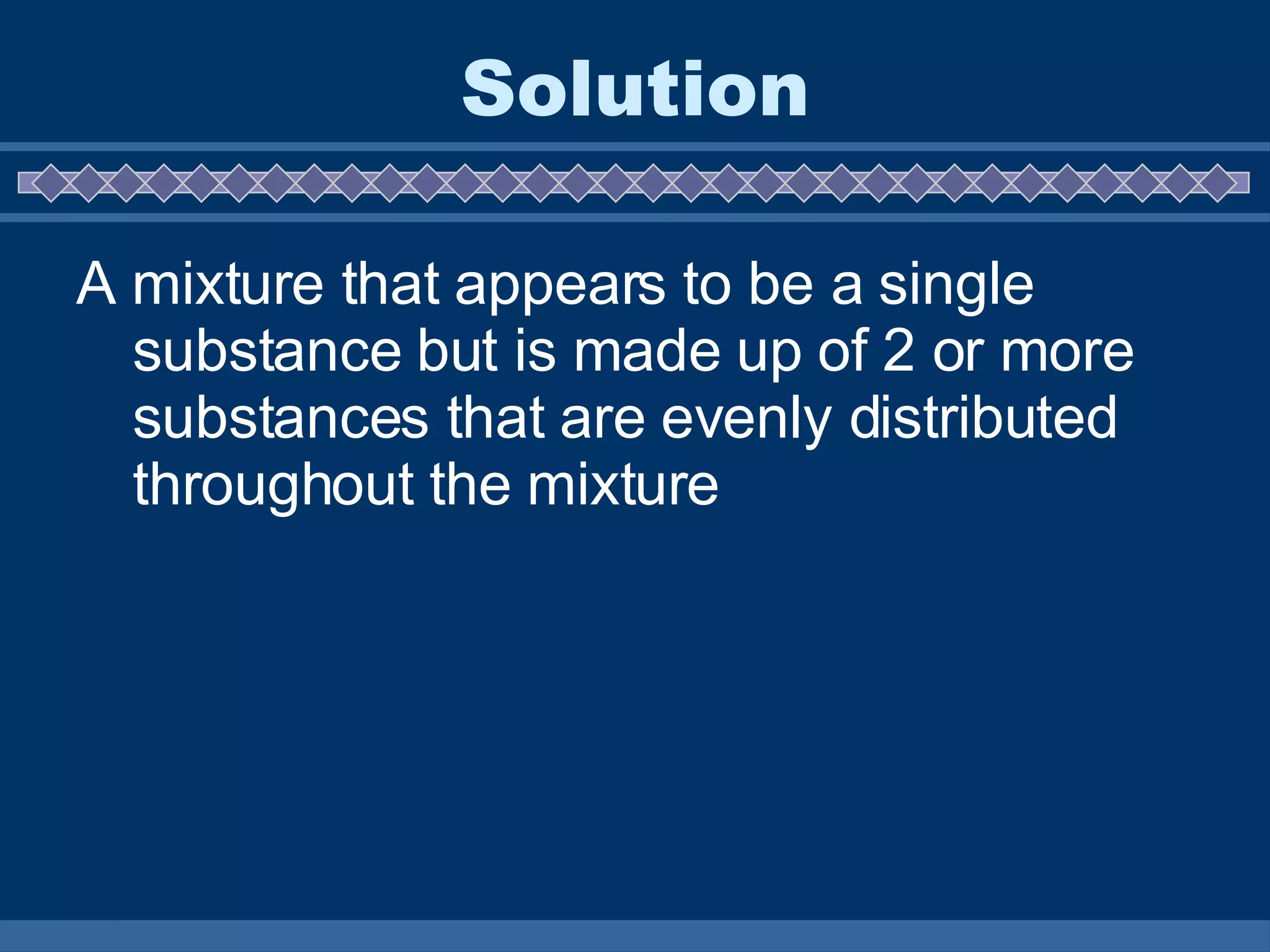 Solution A mixture that appears to be a single substance but is made up of 2 or more substances that are evenly distributed throughout the mixture 