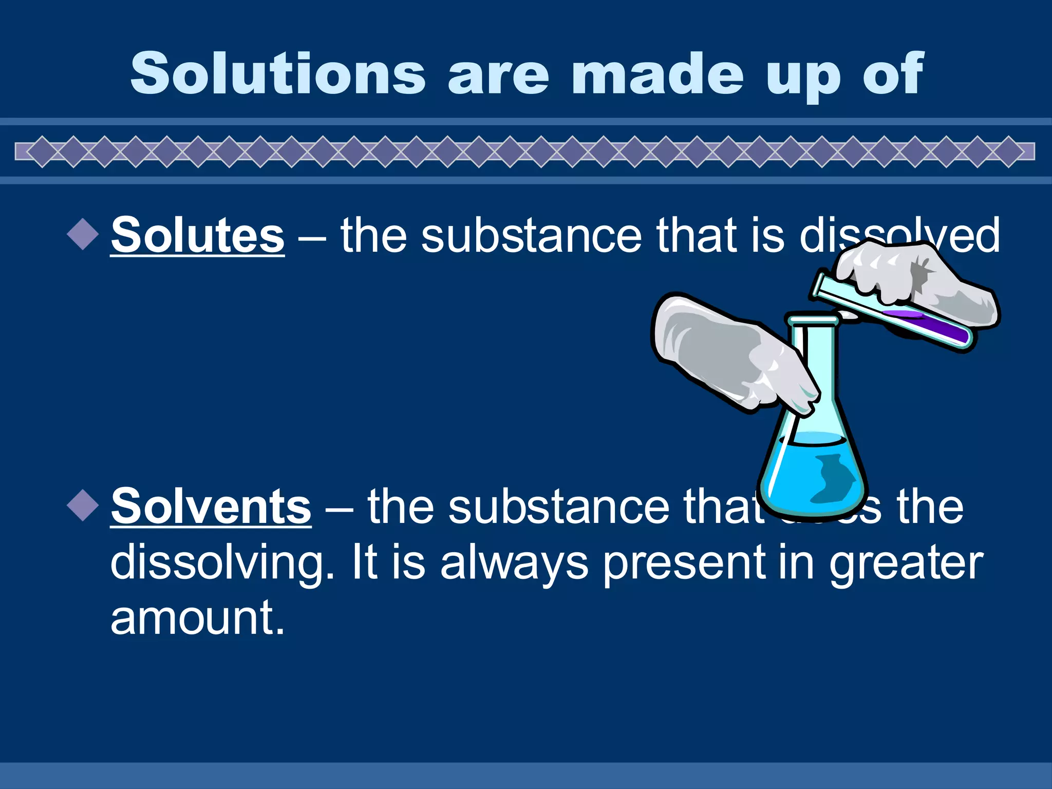 Solutions are made up of Solutes  – the substance that is dissolved Solvents  – the substance that does the dissolving. It is always present in greater amount.  
