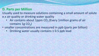 D. Parts per Million
Usually used to measure solutions containing a small amount of solute
e.x air quality or drinking water quality
• Air contains about 1ppm CO2 (Every 1million grams of air
contains 1g CO2)
• smaller concentrations are measured in ppb (parts per billion)
• Drinking water usually contains ≤ 0.5 ppb lead
 