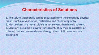 Characteristics of Solutions
5. The solute(s) generally can be separated from the solvent by physical
means such as evaporation, distillation and chromatography.
6. Most solutes are more soluble in hot solvent than in cold solvent.
7. Solutions are almost always transparent. They may be colorless or
colored, but we can usually see through them. Solid solutions are
exceptions
 